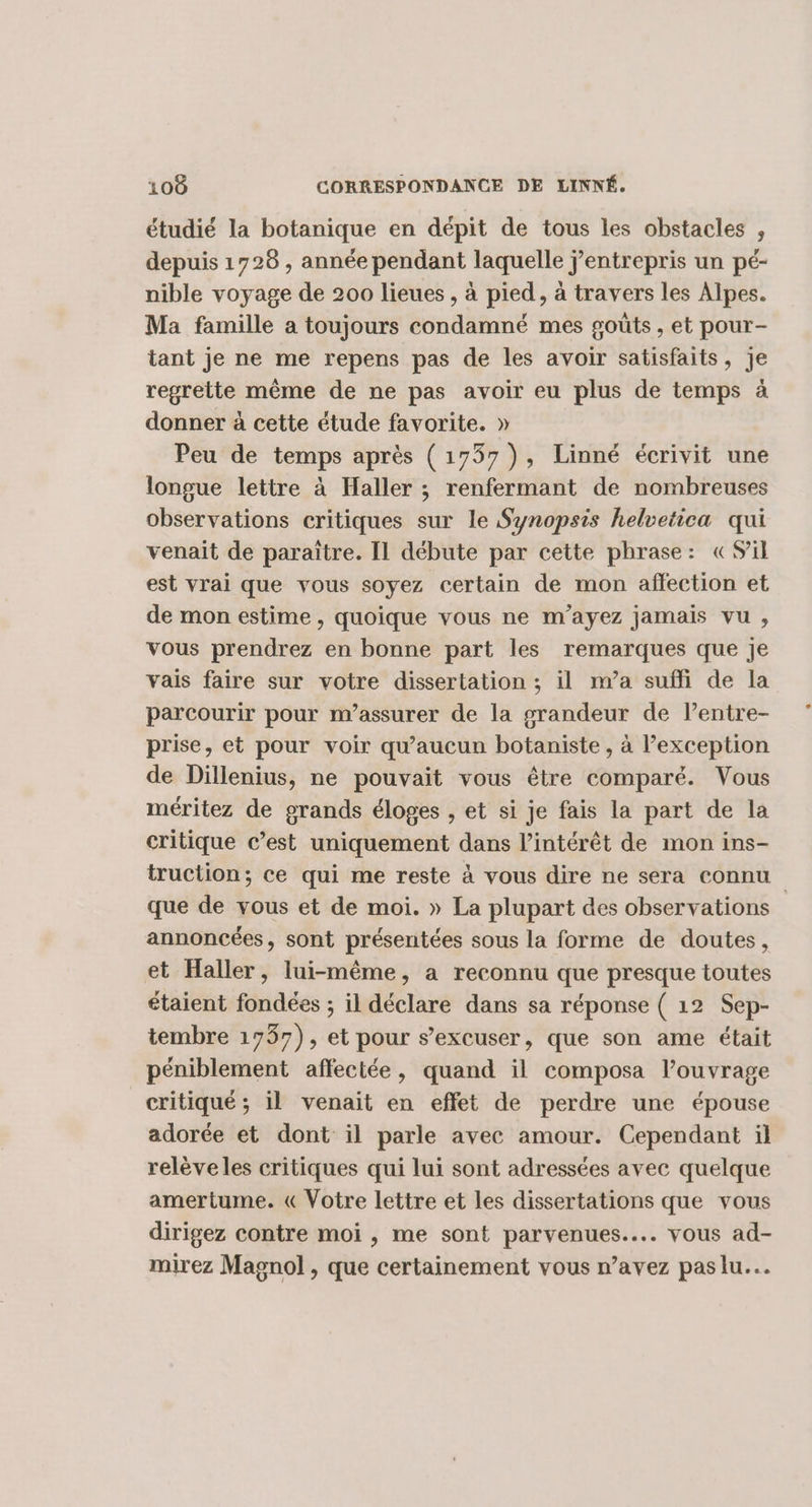 étudié la botanique en dépit de tous les obstacles , depuis 1728 , année pendant laquelle j’entrepris un pé- nible voyage de 200 lieues, à pied, à travers les Alpes. Ma famille a toujours condamné mes goûts , et pour- tant je ne me repens pas de les avoir satisfaits, je regrette même de ne pas avoir eu plus de temps à donner à cette étude favorite. » Peu de temps après (1737), Linné écrivit une longue lettre à Haller ; renfermant de nombreuses observations critiques sur le Synopsis helvetica qui venait de paraître. Il débute par cette phrase: CSil est vrai que vous soyez certain de mon affection et de mon estime , quoique vous ne m'ayez jamais vu, vous prendrez en bonne part les remarques que je vais faire sur votre dissertation ; il m’a suffi de la parcourir pour m’assurer de la grandeur de l’entre- prise, et pour voir qu'aucun botaniste, à Pexception de Dillenius, ne pouvait vous être comparé. Vous méritez de grands éloges , et si je fais la part de la critique c’est uniquement dans l’intérêt de mon ins- truction; ce qui me reste à vous dire ne sera connu que de vous et de moi. » La plupart des observations annoncées, sont présentées sous la forme de doutes, et Haller, lui-même, a reconnu que presque toutes étaient fondées ; il déclare dans sa réponse ( 12 Sep- tembre 1757), et pour s’excuser, que son ame était péniblement affectée, quand il composa l’ouvrage critiqué; il venait en effet de perdre une épouse adorée et dont il parle avec amour. Cependant il relèveles critiques qui lui sont adressées avec quelque amertume. &amp; Votre lettre et les dissertations que vous dirigez contre moi , me sont parvenues..….. vous ad- mirez Magnol , que certainement vous n’avez pas lu...