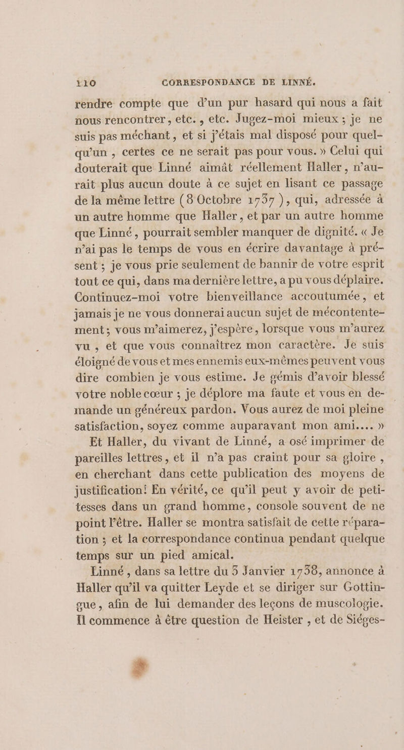 rendre compte que d’un pur hasard qui nous a fait nous rencontrer, etc., etc. Jugez-moi mieux ; je ne suis pas méchant, et si j'étais mal disposé pour quel- qu'un , certes ce ne serait pas pour vous. » Celui qui douterait que Linné aïmât réellement Haller , n’au- rait plus aucun doute à ce sujet en lisant ce passage de la même lettre (8 Octobre 1737 ), qui, adressée à un autre homme que Haller, et par un autre homme que Linné, pourrait sembler manquer de dignité. « Je n’ai pas le temps de vous en écrire davantage à pré- sent ; je vous prie seulement de bannir de votre esprit tout ce qui, dans ma dernière lettre, a pu vous déplaire. Continuez-moi votre bienveillance accoutumée, et jamais je ne vous donnerai aucun sujet de mécontente- ment; vous m’aimerez, j'espère, lorsque vous m’aurez vu , ét que vous connaïîtrez mon caractère. Je suis éloigné de vous et mes ennemis eux-mêmes peuvent vous dire combien je vous estime. Je gémis d’avoir blessé votre noble cœur ; je déplore ma faute et vous en de- mande un généreux pardon. Vous aurez de moi pleine satisfaction, soyez comme auparavant mon ami... » Et Haller, du vivant de Linné, a osé imprimer de pareilles lettres, et il n’a pas craint pour sa gloire, en cherchant dans cette publication des moyens de justification! En vérité, ce qu’il peut y avoir de peti- tesses dans un grand homme, console souvent de ne point l’être. Haller se montra satisfait de cette répara- tion ; et la correspondance continua pendant quelque temps sur un pied amical. Linné , dans sa lettre du 5 Janvier 1758, annonce à Haller qu’il va quitter Leyde et se diriger sur Gottin- sue, afin de lui demander des leçons de muscologie. Il commence à être question de Heister , et de Siéges- ;