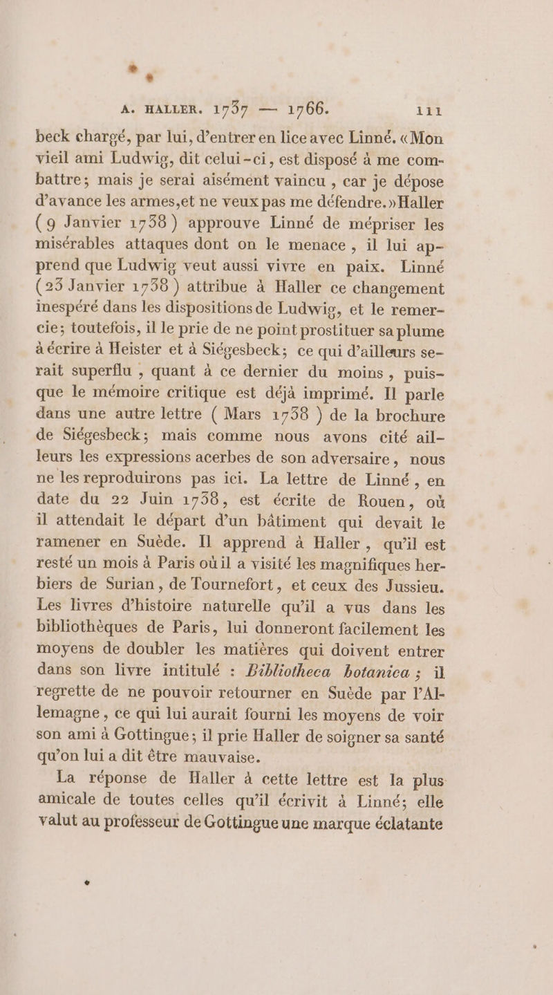 *. A. HALLER. 1797 — 1766. 111 beck chargé, par lui, d’entrer en lice avec Linné. «Mon vieil ami Ludwig, dit celui-ci, est disposé à me com- battre; mais je serai aisément vaincu , car je dépose d'avance les armes,et ne veux pas me défendre. »Haller (9 Janvier 1738) approuve Linné de mébpriser les misérables attaques dont on le menace , il lui ap- prend que Ludwig veut aussi vivre en paix. Linné (25 Janvier 1758 ) attribue à Haller ce changement inespéré dans les dispositions de Ludwig, et le remer- cie; toutefois, il le prie de ne point prostituer sa plume à écrire à Heister et à Siégesbeck; ce qui d’ailleurs se- rait superflu , quant à ce dernier du moins, puis- que le mémoire critique est déjà imprimé. Il parle dans une autre lettre ( Mars 1738 ) de la brochure de Siégesheck; mais comme nous avons cité ail- leurs les expressions acerbes de son adversaire, nous ne les reproduirons pas ici. La lettre de Linné RE date du 22 Juin 1758, est écrite de Rouen, où il attendait le départ d’un bâtiment qui devait le ramener en Suède. Il apprend à Haller, qu’il est resté un mois à Paris où il a visité les magnifiques her- biers de Surian , de Tournefort, et ceux des Jussieu. Les livres d'histoire naturelle qu’il a vus dans les bibliothèques de Paris, lui donneront facilement les moyens de doubler les matières qui doivent entrer dans son livre intitulé : PBébliotheca botanica ; il regrette de ne pouvoir retourner en Suède par l’AI- lemagne , ce qui lui aurait fourni les moyens de voir son ami à Gottingue; il prie Haller de soigner sa santé qu’on lui a dit être mauvaise. La réponse de Haller à cette lettre est la plus amicale de toutes celles qu’il écrivit à Linné; elle valut au professeur de Gottingue une marque éclatante