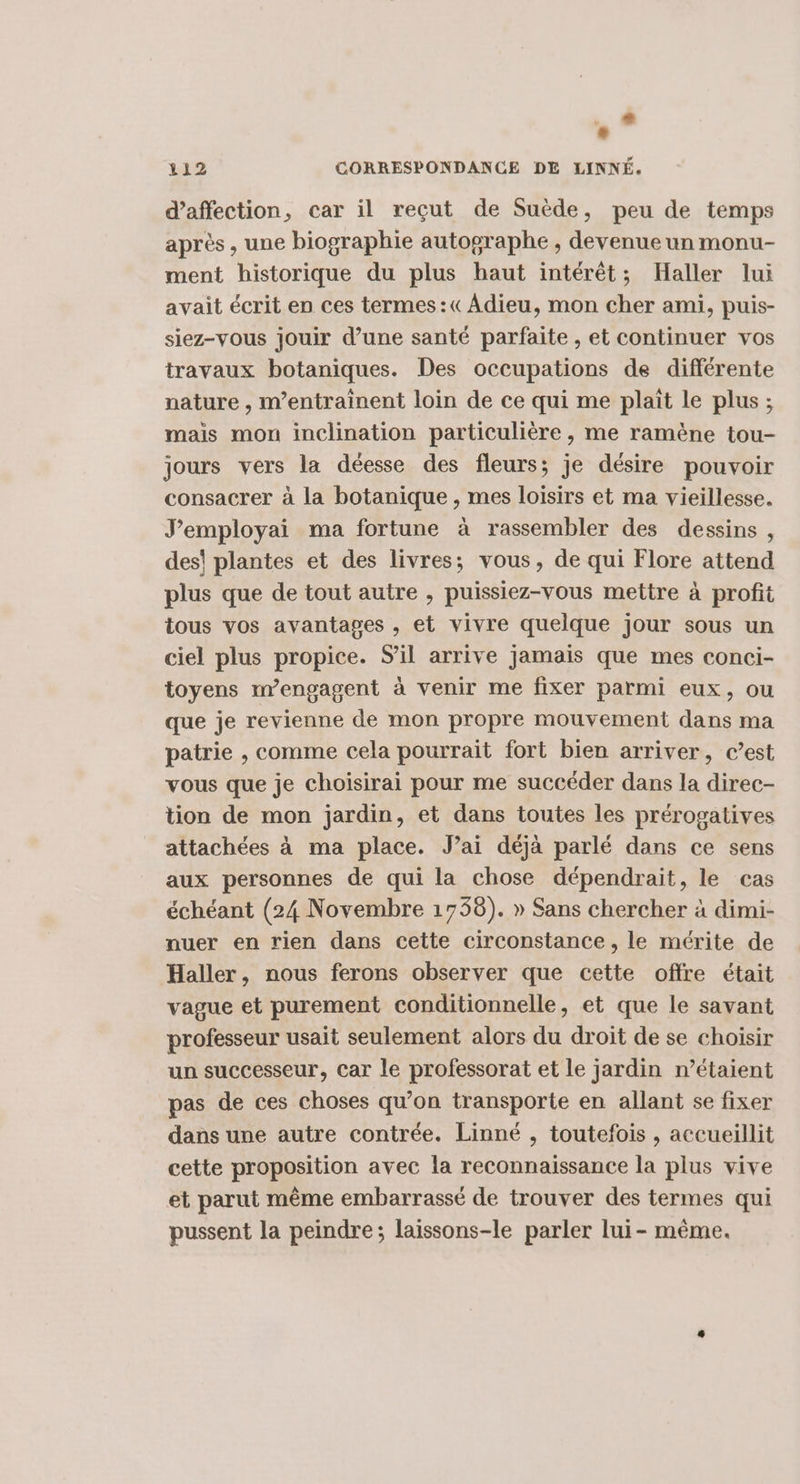 .* 112 CORRESPONDANCE DE LINNÉ. d'affection, car il reçut de Suède, peu de temps après, une biographie autographe , devenue un monu- ment historique du plus haut intérêt; Haller lui avait écrit en ces termes:«Adieu, mon cher ami, puis- siez-vous jouir d’une santé parfaite , et continuer vos travaux botaniques. Des occupations de différente nature , m’entraînent loin de ce qui me plait le plus ; mais mon inclination particulière, me ramène tou- jours vers la déesse des fleurs; je désire pouvoir consacrer à la botanique , mes loisirs et ma vieillesse. J’employai ma fortune à rassembler des dessins , des! plantes et des livres; vous, de qui Flore attend plus que de tout autre , puissiez-vous mettre à profit tous vos avantages , et vivre quelque jour sous un ciel plus propice. S'il arrive jamais que mes conci- toyens m’engagent à venir me fixer parmi eux, ou que je revienne de mon propre mouvement dans ma patrie , comme cela pourrait fort bien arriver, c’est vous que je choisirai pour me succéder dans la direc- tion de mon jardin, et dans toutes les prérogatives attachées à ma place. Jai déjà parlé dans ce sens aux personnes de qui la chose dépendrait, le cas échéant (24 Novembre 1738). » Sans chercher à dimi- nuer en rien dans cette circonstance , le mérite de Haller, nous ferons observer que cette offre était vague et purement conditionnelle, et que le savant professeur usait seulement alors du droit de se choisir un successeur, Car le professorat et le jardin n’étaient pas de ces choses qu’on transporte en allant se fixer dans une autre contrée. Linné , toutefois , accueillit cette proposition avec la reconnaissance la plus vive et parut même embarrassé de trouver des termes qui pussent la peindre; laissons-le parler lui- même.