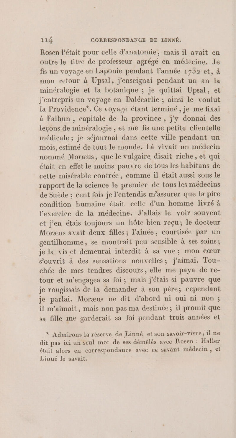 Rosen l'était pour celle d'anatomie, mais il avait em outre le titre de professeur agrégé en médecine. Je fis un voyage en Laponie pendant l’année 1732 et, à mon retour à Upsal, j’enseisnai pendant un an la minéralogie et la botanique ; je quittai Upsal, et j'entrepris un voyage en Dalécarlie ; ainsi le voulut la Providence*. Ce voyage étant terminé , je me fixai à Falhun , capitale de la province , jy donnai des leçons de minéralogie , et me fis une petite clientelle médicale ; je séjournai dans cette ville pendant un mois, estimé de tout le monde. Là vivait un médecin nommé Moræus, que le vulgaire disait riche, et qui était en effet le moins pauvre de tous les habitans de cette misérable contrée, comme il était aussi sous le rapport de la science le premier de tous les médecins de Suède ; cent fois je l’entendis m’assurer que la pire condition humaine était celle d’un homme livré à l'exercice de la médecine. Jallais le voir souvent et j'en étais toujours un hôte bien reçu; le docteur Moræus avait deux filles ; l’ainée, courtisée par un gentilhomme, se montrait peu sensible à ses soins; je la vis et demeurai interdit à sa vue; mon cœur s’ouvrit à des sensations nouvelles; jaimai. Tou- chée de mes tendres discours, elle me paya de re- tour et m’engagea sa foi; mais j'étais si pauvre que je rougissais de la demander à son père; cependant je parlais Moræus ne dit d’abord ni oui ni non ; il m’aimait, mais non pas ma destinée; il promit que sa fille me garderait sa foi pendant trois années et * Admirons la réserve de Linné et son savoir-vivre; il ne dit pas ici un seul mot de ses démêlés avec Rosen : Haller était alors en correspondance avec ce savant médecin , et Linné le savait. |