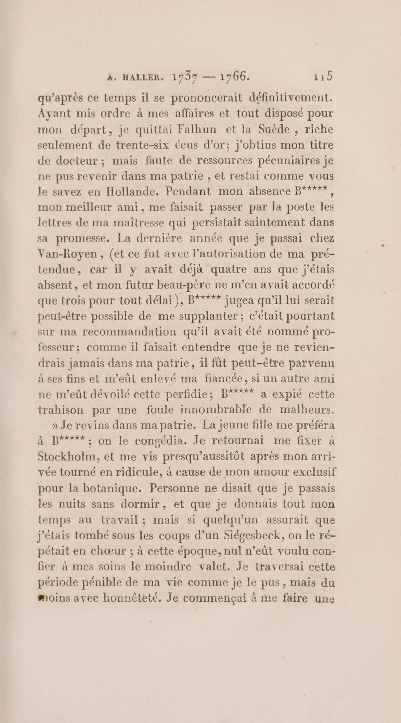 qu'après ce temps il se prononcerait définitivement. Ayant mis ordre à mes affaires et tout disposé pour mon départ, je quittai Falhun et la Suède , riche seulement de trente-six écus d’or; j'obtins mon titre de docteur ; mais faute de ressources pécuniaires je ne pus revenir dans ma patrie , et restai comme vous le savez en Hollande. Pendant mon absence B'*°%*, mon meilleur ami, me faisait passer par la poste les lettres de ma maitresse qui persistait saintement dans sa promesse. La dernière année que je passai chez Van-Royen, (et ce fut avec l’autorisation de ma pré- tendue, car il y avait déjà quatre ans que j'étais absent, et mon futur beau-père ne m’en avait accordé que trois pour tout délai}, B'*#*%* jugea qu’il lui serait peui-être possible de me supplanter; c'était pourtant sur ma recommandation qu’il avait été nommé pro- fesseur ; comme il faisait entendre que je ne revien- drais jamais dans ma patrie, il fût peut-être parvenu à ses fins et m’eüt enlevé ma fiancée, si un autre ami ne m’eût dévoilé cette perfidie; B**%% a expié cette trahison par une foule innombrable de malheurs. » Je revins dans mapatrie. La jeune fille me préféra à B****;, on le congédia. Je retournai me fixer à Stockholm, et me vis presqu’aussitôt après mon arri- vée tourné en ridicule, à cause de mon amour exclusif pour la botanique. Personne ne disait que je passais les nuits sans dormir, et que je donnais tout mon temps au travail ; mais si quelqu'un assurait que j'étais tombé sous les coups d’un Siégesbeck, on le ré- pétait en chœur ; à cette-époque, nul n’eût voulu con- fier à mes soins le moindre valet. Je traversai cette période pénible de ma vie comme je le pus, mais du moins avec honnèteté. Je commençai à me faire une