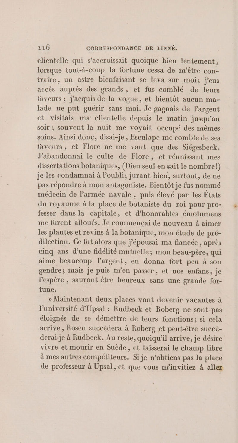 clientelle qui s’accroissait quoique bien lentement, lorsque tout-à-coup la fortune cessa de m’être con- traire, un astre bienfaisant se leva sur moi; jeus accès auprès des grands, et fus comblé de leurs faveurs ; j’acquis de la vogue, et bientôt aucun ma- lade ne put guérir sans moi. Je gagnais de l’argent et visitais ma clientelle depuis le matin jusqu’au soir ; souvent la nuit me voyait occupé des mêmes soins. Ainsi donc, disai-je , Esculape me comble de ses faveurs , et Flore ne me vaut que des Siégesbeck. J’abandonnai le culte de Flore , et réunissant mes dissertations botaniques, (Dieu seul en sait le nombre!) je les condamnai à oubli; jurant bien, surtout, de ne pas répondre à mon antagoniste. Bientôt je fus nommé médecin de l’armée navale , puis élevé par les États du royaume à la place de botaniste du roi pour pro- fesser dans la capitale, et d’honorables émolumens me furent alloués. Je commencçai de nouveau à aimer les plantes et revins à la botanique, mon étude de pré- dilection. Ce fut alors que j’épousai ma fiancée , après cinq ans d’une fidélité mutuelle; mon beau-père, qui aime beaucoup largent, en donna fort peu à son gendre; mais je puis m'en passer, et nos enfans, je l'espère , sauront être heureux sans une grande for- tune. » Maintenant deux places vont devenir vacantes à l’université d’Upsal : Rudbeck et Roberg ne sont pas éloignés de se démettre de leurs fonctions; si cela arrive , Rosen succèdera à Roberg et peut-être succè- derai-je à Rudbeck. Au reste, quoiqu'il arrive, je désire vivre et mourir en Suède, et laisserai le champ libre à mes autres compétiteurs. Si je n’obtiens pas la place de professeur à Upsal, et que vous m’invitiez à aller