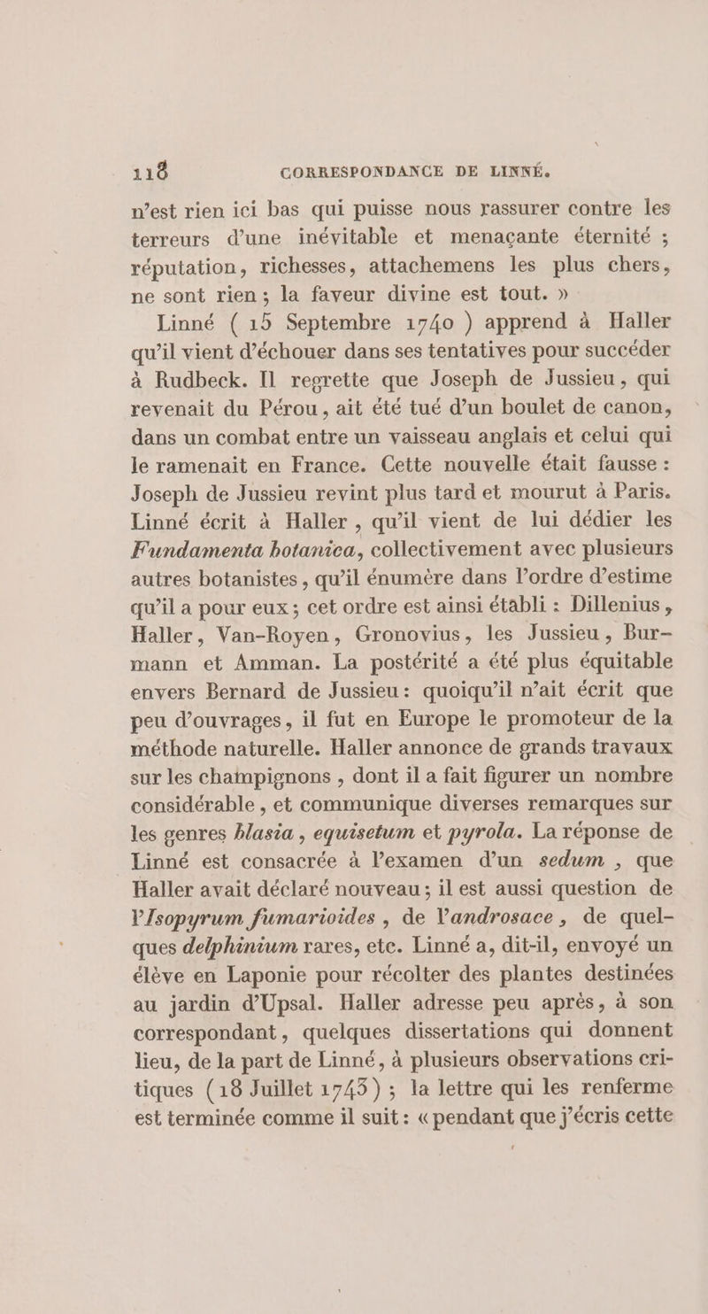 n’est rien ici bas qui puisse nous rassurer contre les terreurs d’une inévitable et menaçante éternité ; réputation, richesses, attachemens les plus chers, ne sont rien ; la faveur divine est tout. » Linné ( 15 Septembre 1740 ) apprend à Haller qu’il vient d’échouer dans ses tentatives pour succéder à Rudbeck. Il regrette que Joseph de Jussieu, qui revenait du Pérou , ait été tué d’un boulet de canon, dans un combat entre un vaisseau anglais et celui qui le ramenait en France. Cette nouvelle était fausse : Joseph de Jussieu revint plus tard et mourut à Paris. Linné écrit à Haller , qu'il vient de lui dédier les Fundamenta botanica, collectivement avec plusieurs autres botanistes , qu’il énumère dans l’ordre d’estime qu’il a pour eux; cet ordre est ainsi établi : Dillenius, Haller, Van-Royen, Gronovius, les Jussieu, Bur- mann et Amman. La postérité a été plus équitable envers Bernard de Jussieu: quoiqu'il nait écrit que peu d’ouvrages, il fut en Europe le promoteur de la méthode naturelle. Haller annonce de grands travaux sur les champignons , dont il a fait figurer un nombre considérable , et communique diverses remarques sur les genres hlasia , equisetum et pyrola. La réponse de Linné est consacrée à l’examen d’un sedum ; que Haller avait déclaré nouveau; il est aussi question de VIsopyrum fumarioides , de Vandrosace, de quel- ques delphinium rares, etc. Linné a, dit-il, envoyé un élève en Laponie pour récolter des plantes destinées au jardin d’Upsal. Haller adresse peu après, à son correspondant, quelques dissertations qui donnent lieu, de la part de Linné, à plusieurs observations cri- tiques (18 Juillet 1745) ; la lettre qui les renferme est terminée comme il suit: «pendant que j'écris cette