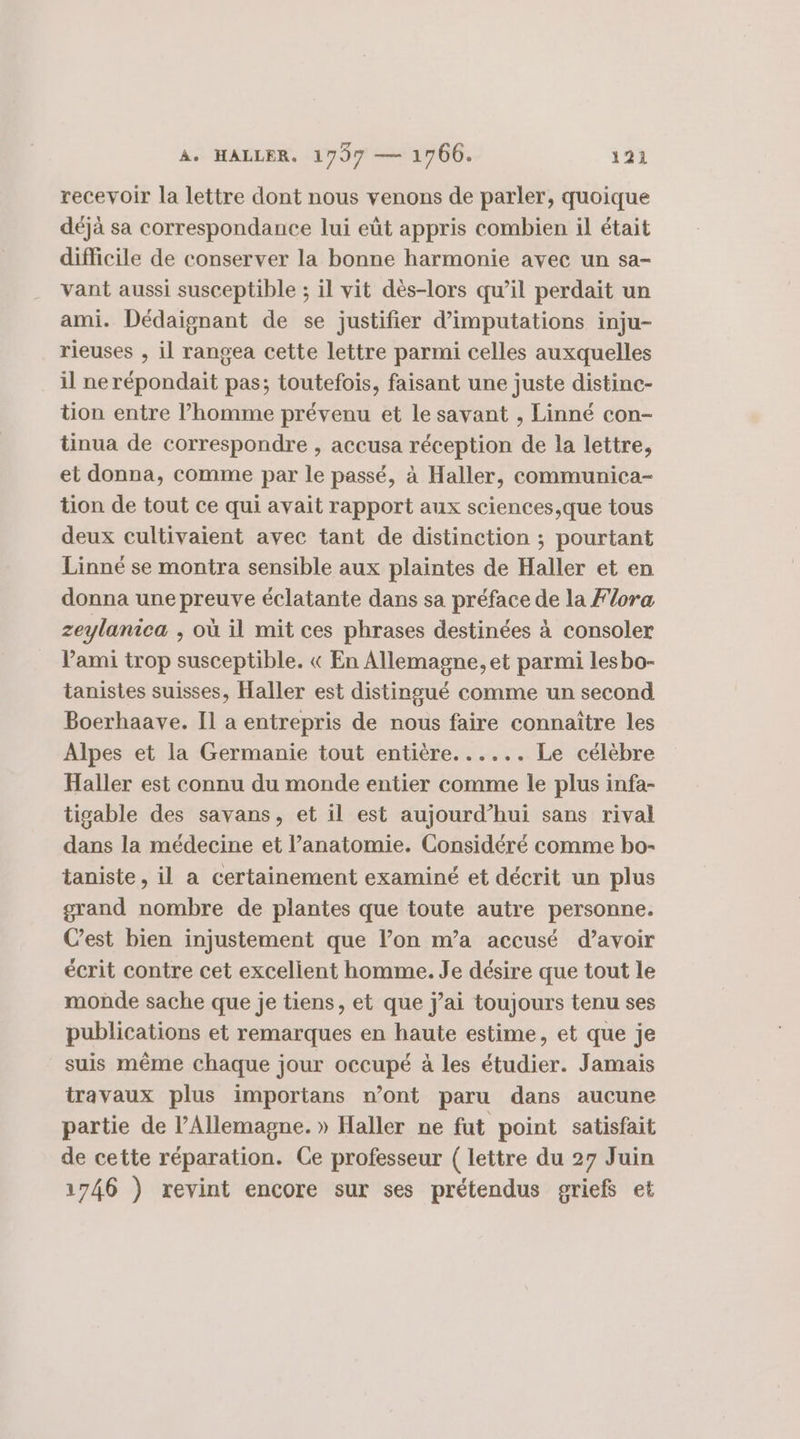 recevoir la lettre dont nous venons de parler, quoique déjà sa correspondance lui eût appris combien il était difficile de conserver la bonne harmonie avec un sa- vant aussi susceptible ; il vit dès-lors qu’il perdait un ami. Dédaignant de se justifier d’imputations inju- rieuses , il rangea cette lettre parmi celles auxquelles il ne répondait pas; toutefois, faisant une juste distinc- tion entre l’homme prévenu et le savant , Linné con- tinua de correspondre , accusa réception de la lettre, et donna, comme par le passé, à Haller, communica- tion de tout ce qui avait rapport aux sciences,que tous deux cultivaient avec tant de distinction ; pourtant Linné se montra sensible aux plaintes de Haller et en donna une preuve éclatante dans sa préface de la Flora zeylanica ; où il mit ces phrases destinées à consoler Vami trop susceptible. « En Allemagne, et parmi lesbo- tanistes suisses, Haller est distingué comme un second Boerhaave. Il a entrepris de nous faire connaître les Alpes et la Germanie tout entière. ..... Le célèbre Haller est connu du monde entier comme le plus infa- tigable des savans, et il est aujourd’hui sans rival dans la médecine et l’anatomie. Considéré comme bo- taniste, il a certainement examiné et décrit un plus grand nombre de plantes que toute autre personne. Cest bien injustement que l’on m’a accusé d’avoir écrit contre cet excelient homme. Je désire que tout le monde sache que je tiens, et que j'ai toujours tenu ses publications et remarques en haute estime, et que je suis même chaque jour occupé à les étudier. Jamais travaux plus importans n’ont paru dans aucune partie de l'Allemagne. » Haller ne fut point satisfait de cette réparation. Ce professeur ( lettre du 27 Juin 1746 ) revint encore sur ses prétendus griefs et