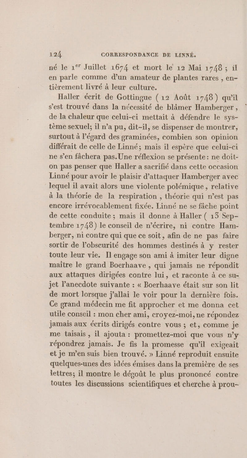 né le 1° Juillet 1674 et mort le 12 Mai 1748 ; il en parle comme d’un amateur de plantes rares , en- tièérement livré à leur culture. Haller écrit de Gottingue ( 12 Août 1748) qu'il s’est trouvé dans la nécessité de blâmer Hamberger , de la chaleur que celui-ci mettait à défendre le sys- tème sexuel; il n’a pu, dit-il, se dispenser de montrer, surtout à l’égard des graminées, combien son opinion différait de celle de Linné; mais il espère que celui-ci ne s’en fâchera pas. Une ST se présente: ne doit- on pas penser que Haller a sacrifié dans cette occasion Linné pour avoir le plaisir d’attaquer Hamberger avec lequel il avait alors une violente polémique, relative à la théorie de la respiration , théorie qui n’est pas encore irrévocablement fixée. Linné ne se fâche point de cette conduite ; mais il donne à Haller ( 13 Sep- tembre 1748) le conseil de n’écrire, ni contre Ham- berger, ni contre qui que ce soit, afin de ne pas faire sortir de l’obscurité des hommes destinés à y rester toute leur vie. Il engage son ami à imiter leur digne maitre le grand Boerhaave , qui jamais ne répondit aux attaques dirigées contre lui, et raconte à ce su- jet l’anecdote suivante : « Boerhaave était sur son lit de mort lorsque j’allai le voir pour la dernière fois. Ce grand médecin me fit approcher et me donna cet utile conseil : mon cher ami, croyez-moi, ne répondez jamais aux écrits dirigés contre vous ; et, comme je me taisais , il ajouta : promettez-moi que vous n’y répondrez jamais. Je fis la promesse qu’il exigeait et je m’en suis bien trouvé. » Linné reproduit ensuite quelques-unes des idées émises dans la première de ses lettres; il montre le dégoût le plus prononcé contre toutes les discussions scientifiques et cherche à prou-