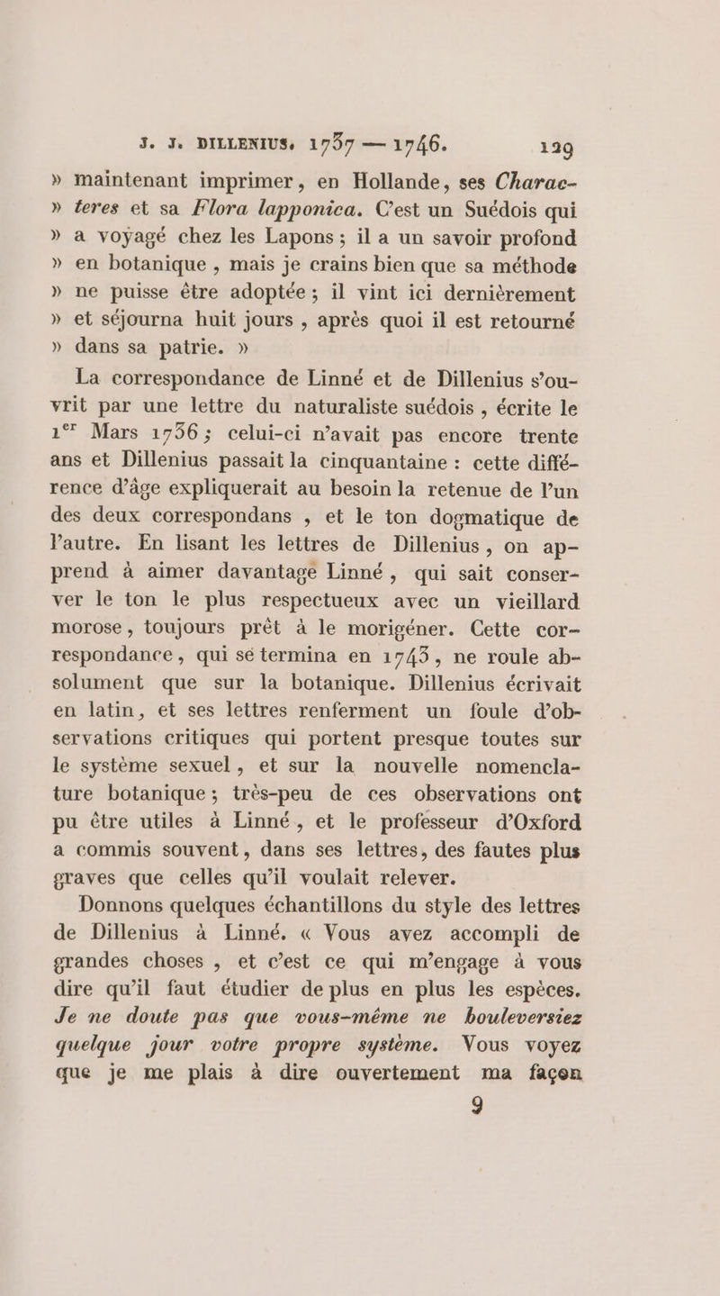 » maintenant imprimer, en Hollande, ses Charac- » teres et sa Flora lapponica. C’est un Suédois qui » a voyagé chez les Lapons ; il a un savoir profond » en botanique , mais je crains bien que sa méthode » ne puisse être adoptée; il vint ici dernièrement » et séjourna huit jours , après quoi il est retourné » dans sa patrie. » La correspondance de Linné et de Dillenius s’ou- vrit par une lettre du naturaliste suédois , écrite le 1® Mars 1756; celui-ci n’avait pas encore trente ans et Dillenius passait la cinquantaine : cette diffé- rence d'âge expliquerait au besoin la retenue de l’un des deux correspondans , et le ton dogmatique de Vautre. En lisant les lettres de Dillenius, on ap- prend à aimer davantage Linné, qui sait conser- ver le ton le plus respectueux avec un vieillard morose, toujours prêt à le morigéner. Cette cor- respondance, qui sé termina en 1743, ne roule ab- solument que sur la botanique. Dillenius écrivait en latin, et ses lettres renferment un foule d’ob- servations critiques qui portent presque toutes sur le système sexuel, et sur la nouvelle nomencla- ture botanique ; très-peu de ces observations ont pu être utiles à Linné, et le professeur d'Oxford a commis souvent, dans ses lettres, des fautes plus graves que celles qu’il voulait relever. Donnons quelques échantillons du style des lettres de Dillenius à Linné, « Vous avez accompli de grandes choses , et c’est ce qui m'engage à vous dire qu’il faut étudier de plus en plus les espèces. Je ne doute pas que vous-même ne bouleversiez quelque jour votre propre système. Vous voyez que je me plais à dire ouvertement ma façon 9