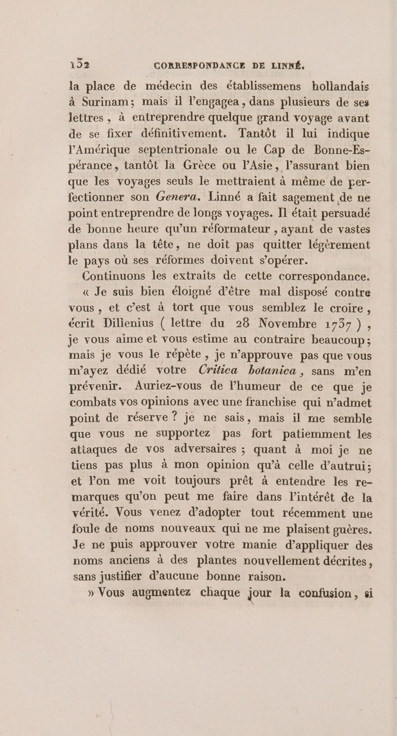 la place de médecin des établissemens hollandais à Surinam; mais il l’engagéa , dans plusieurs de ses lettres, à entreprendre quelque grand voyage avant de se fixer définitivement. Tantôt il lui indique PAmérique septentrionale ou le Cap de Bonne-Es- pérance, tantôt la Grèce ou l’Asie, l’assurant bien que les voyages seuls le mettraient à même de per- fectionner son Genera. Linné a fait sagement de ne point entreprendre de longs voyages. Il était persuadé de bonne heure qu’un réformateur , ayant de vastes plans dans la tête, ne doit pas quitter légèrement le pays où ses réformes doivent s’opérer. Continuons les extraits de cette correspondance. « Je suis bien éloigné d’être mal disposé contre vous, et c’est à tort que vous semblez le croire, écrit Dilienius ( lettre du 28 Novembre 1757), je vous aime et vous estime au contraire beaucoup; mais je vous le répète , je n’approuve pas que vous m’ayez dédié votre Crifica botanica , sans m’en prévenir. Auriez-vous de l’humeur de ce que je combats vos opinions avec une franchise qui n’admet point de réserve ? je ne sais, mais il me semble que vous ne supportez pas fort patiemment les attaques de vos adversaires ; quant à moi je ne tiens pas plus à mon opinion qu’à celle d'autrui; et l’on me voit toujours prêt à entendre les re- marques qu'on peut me faire dans l’intérêt de la vérité. Vous venez d'adopter tout récemment une foule de noms nouveaux qui ne me plaisent guères. Je ne puis approuver votre manie d’appliquer des noms anciens à des plantes nouvellement décrites, sans justifier d’aucune bonne raison. » Vous augmentez chaque jour la confusion, si