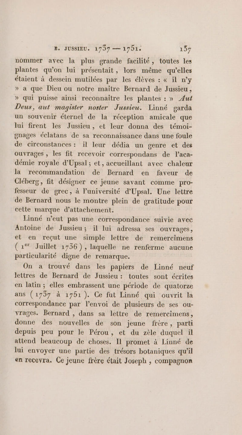 nommer avec la plus grande facilité, toutes les plantes qu’on lui présentait, lors même qu’elles étaient à dessein mutilées par les élèves : &amp; il n’y » a que Dieu ou notre maître Bernard de Jussieu, » qui puisse ainsi reconnaitre les plantes : » ÆAut Deus, aut magister noster Jussieu. Linné garda un souvenir éternel de la réception amicale que lui firent les Jussieu, et leur donna des témoi- gnages éclatans de sa reconnaissance dans une foule de circonstances : il leur dédia un genre et des ouvrages , les fit recevoir correspondans de l’aca- démie royale d’Upsal ; et, accueillant avec chaleur la recommandation de Bernard en faveur de Cléberg , fit désigner ce jeune savant comme pro- fesseur de grec, à l’université d’Upsal. Une lettre de Bernard nous le montre plein de gratitude pour cette marque d’attachement. Linné n’eut pas une correspondance suivie avec Antoine de Jussieu ; il lui adressa ses ouvrages, et en reçut une simple lettre de remercimens (1% Juillet 1736), laquelle ne renferme aucune particularité digne de remarque. On a trouvé dans les papiers de Linné neuf lettres de Bernard de Jussieu : toutes sont écrites en latin ; elles embrassent une période de quatorze ans (1797 à 1751). Ce fut Linné qui ouvrit la correspondance par l’envoi de plusieurs de ses ou- vrages. Bernard , dans sa lettre de remercimens, donne des nouvelles de son jeune frère, parti depuis peu pour le Pérou, et du zèle duquel il attend beaucoup de choses. Il promet à Linné de lui envoyer une partie des trésors botaniques qu’il en recevra. Ce jeune frère était Joseph , compagnon