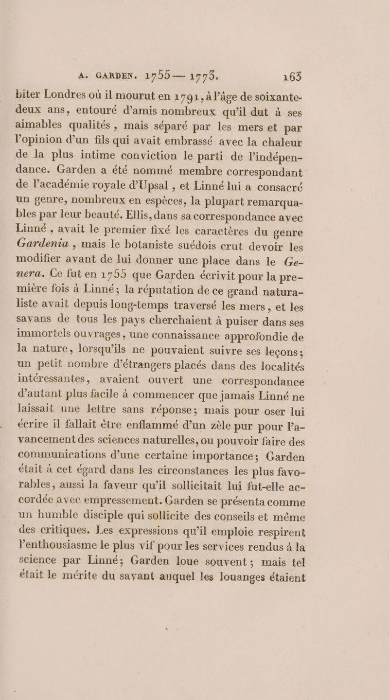 A. GARDEN. 1755— 1975. 165 biter Londres où il mourut en 1791, à l’âge de soixante- deux ans, entouré d'amis nombreux qu’il dut à ses aimables qualités, mais séparé par les mers et par Vopinion d’un fils qui avait embrassé avec la chaleur de la plus intime conviction le parti de Vindépen- dance. Garden a été nommé membre correspondant de lacadémie royale d’Upsal , et Linné lui a consacré un genre, nombreux en espèces, la plupart remarqua- bles par leur beauté. Ellis, dans sa correspondance avec Linné , avait le premier fixé les caractères du genre Gardenia , mais le botaniste suédois crut devoir les modifier avant de lui donner une place dans le Ge- nera. Ce fut en 1755 que Garden écrivit pour la pre- mière fois à Linné; la réputation de ce grand natura- liste avait depuis long-temps traversé les mers, et les savans de tous les pays cherchaient à puiser dans ses immortels ouvrages, une connaissance approfondie de la nature, lorsqu'ils ne pouvaient suivre ses leçons; un petit nombre d'étrangers placés dans des localités intéressantes, avaient ouvert une correspondance d'autant plus facile à commencer que jamais Linné ne laissait une lettre sans réponse; mais pour oser lui écrire il fallait être enflammé d’un zèle pur pour la- vancement des sciences naturelles, ou pouvoir faire des communications d’une certaine importance; Garden était à cet égard dans les circonstances les plus favo- rables, aussi la faveur qu’il sollicitait lui fut-elle ac- cordée avec empressement. Garden se présenta comme un humble disciple qui sollicite des conseils et même des critiques. Les expressions qu’il emploie respirent enthousiasme le plus vif pour les services rendus à la science par Linné; Garden loue souvent; mais tel était le mérite du savant auquel les louanges étaient