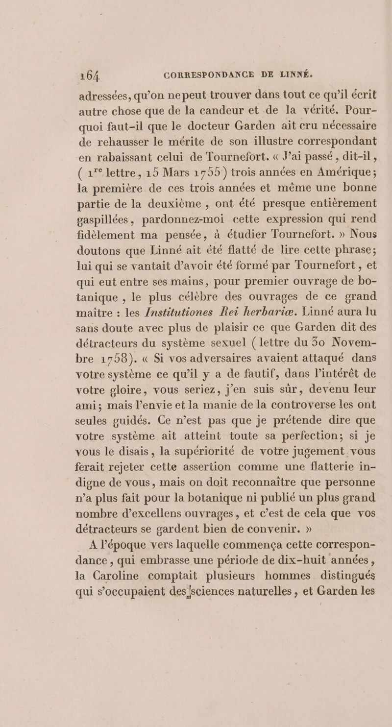 adressées, qu’on nepeut trouver dans tout ce qu’il écrit autre chose que de la candeur et de la vérité. Pour- quoi faut-il que le docteur Garden ait cru nécessaire de rehausser le mérite de son illustre correspondant en rabaissant celui de Tournefort. « J’ai passé , dit-il , ( 1° lettre, 19 Mars 1755) trois années en Amérique ; la première de ces trois années et même une bonne partie de la deuxième , ont été presque entièrement gaspillées, pardonnez-moi cette expression qui rend fidèlement ma pensée, à étudier Tournefort. » Nous doutons que Linné ait été flatté de lire cette phrase; Jui qui se vantait d’avoir été formé par Tournefort , et qui eut entre ses mains, pour premier ouvrage de bo- tanique , le plus célèbre des ouvrages de ce grand maître : les /nstitutiones Rei herbariæ. Linné aura lu sans doute avec plus de plaisir ce que Garden dit des détracteurs du système sexuel (lettre du 30 Novem- bre 1758). « Si vos adversaires avaient attaqué dans votre système ce qu’il y a de fautif, dans l’intérêt de votre gloire, vous seriez, j'en suis sûr, devenu leur ami; mais l’envie et la manie de la controverse les ont seules guidés. Ce n’est pas que je prétende dire que votre système ait atteint toute sa perfection; si je vous le disais, la supériorité de votre jugement vous ferait rejeter cette assertion comme une flatterie in- digne de vous, mais on doit reconnaitre que personne n’a plus fait pour la botanique ni publié un plus grand nombre d’excellens ouvrages , et c’est de cela que vos détracteurs se gardent bien de convenir. » À l’époque vers laquelle commença cette correspon- dance , qui embrasse une période de dix-huit années, la Caroline comptait plusieurs hommes distingués qui s’occupaient des sciences naturelles , et Garden les