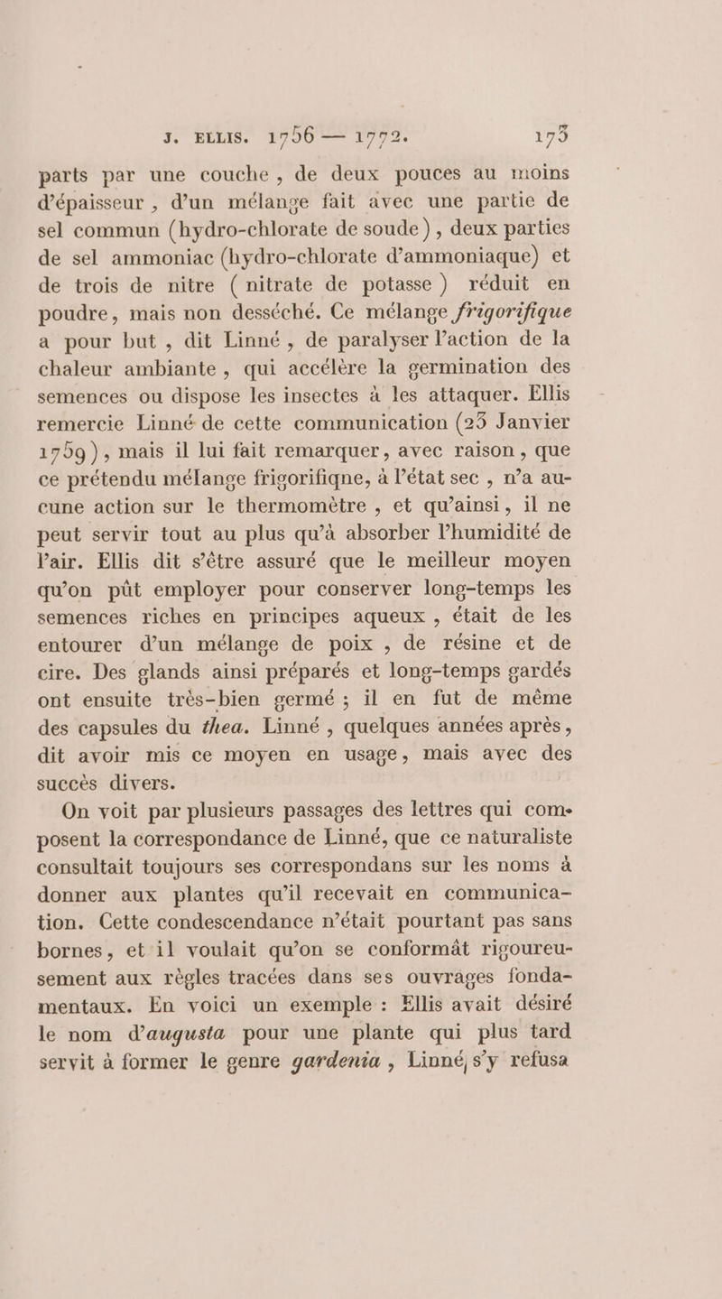 parts par une couche , de deux pouces au moins d'épaisseur , d’un mélange fait avec une partie de sel commun (hydro-chlorate de soude) , deux parties de sel ammoniac (hydro-chlorate d’ammoniaque) et de trois de nitre (nitrate de potasse) réduit en poudre, mais non desséché. Ce mélange frigorifique a pour but , dit Linné , de paralyser Paction de la chaleur ambiante , qui accélère la germination des semences ou dispose les insectes à les attaquer. Ellis remercie Linné de cette communication (23 Janvier 1709), mais il lui fait remarquer, avec raison , que ce prétendu mélange frigorifiqne, à l’état sec , n’a au- cune action sur le thermomètre , et qu’ainsi, il ne peut servir tout au plus qu’à absorber l’humidité de Pair. Ellis dit s’ètre assuré que le meilleur moyen qu'on püt employer pour conserver long-temps les semences riches en principes aqueux , était de les entourer d’un mélange de poix , de résine et de cire. Des glands ainsi préparés et long-temps gardés ont ensuite très-bien germé ; il en fut de même des capsules du #hea. Linné , quelques années après, dit avoir mis ce moyen en usage, mais avec des succès divers. On voit par plusieurs passages des lettres qui come posent la correspondance de Linné, que ce naturaliste consultait toujours ses correspondans sur les noms à donner aux plantes qu’il recevait en communica- tion. Cette condescendance n’était pourtant pas sans bornes, et il voulait qu’on se conformät rigoureu- sement aux règles tracées dans ses ouvrages fonda- mentaux. En voici un exemple : Ellis avait désiré le nom d’augusta pour une plante qui plus tard servit à former le genre gardenia , Linné, s’y refusa