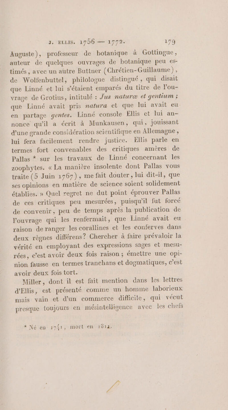 Auguste), professeur de botanique à Gottingue, auteur de quelques ouvrages de botanique peu es- timés , avec un aütre Buttner (Chrétien-Guillaume) , de Wolfenbuttel, philologue distingué, qui disait que Linné et lui s'étaient emparés du titre de Pou- vrage de Grotius, intitulé : Jus naturæ et gentium ; que Linné avait pris natura et que lui avait eu. en partage gentes. Linné console Ellis et lui an- nonce qu'il a écrit à Munkausen, qui, jouissant d’une grande considération scientifique en Allemagne, lui fera facilement rendre justice. Ellis parle en termes fort convenables des critiques amères de Pallas * sur les travaux de Linné concernant les zoophytes. «La manière insolente dont Pallas vous traite (5 Juin 1767), me fait douter, lui dit-il, que ses opinions en matière de science soient solidement établies. » Quel regret ne dut point éprouver Pallas de ces critiques peu mesurées, puisqu'il fut forcé de convenir, peu de temps après la publication de ouvrage qui les renfermait, que Linné avait eu raison de ranger les corallines et les conferves dans deux règnes différens? Chercher à faire prévaloir la vérité en employant des expressions sages et mesu- rées, c’est avoir deux fois raison ; émettre une opi- nion fausse en termes tranchans et dogmatiques, c’est avoir deux fois tort. Miller, dont il est fait mention dans les lettres d’Ellis, est présenté comme un homme laborieux mais vain et d’un commerce diflicile, qui vécut presque toujours en mésintelligence avec les chefs * Né en 1741, mort en 1814.