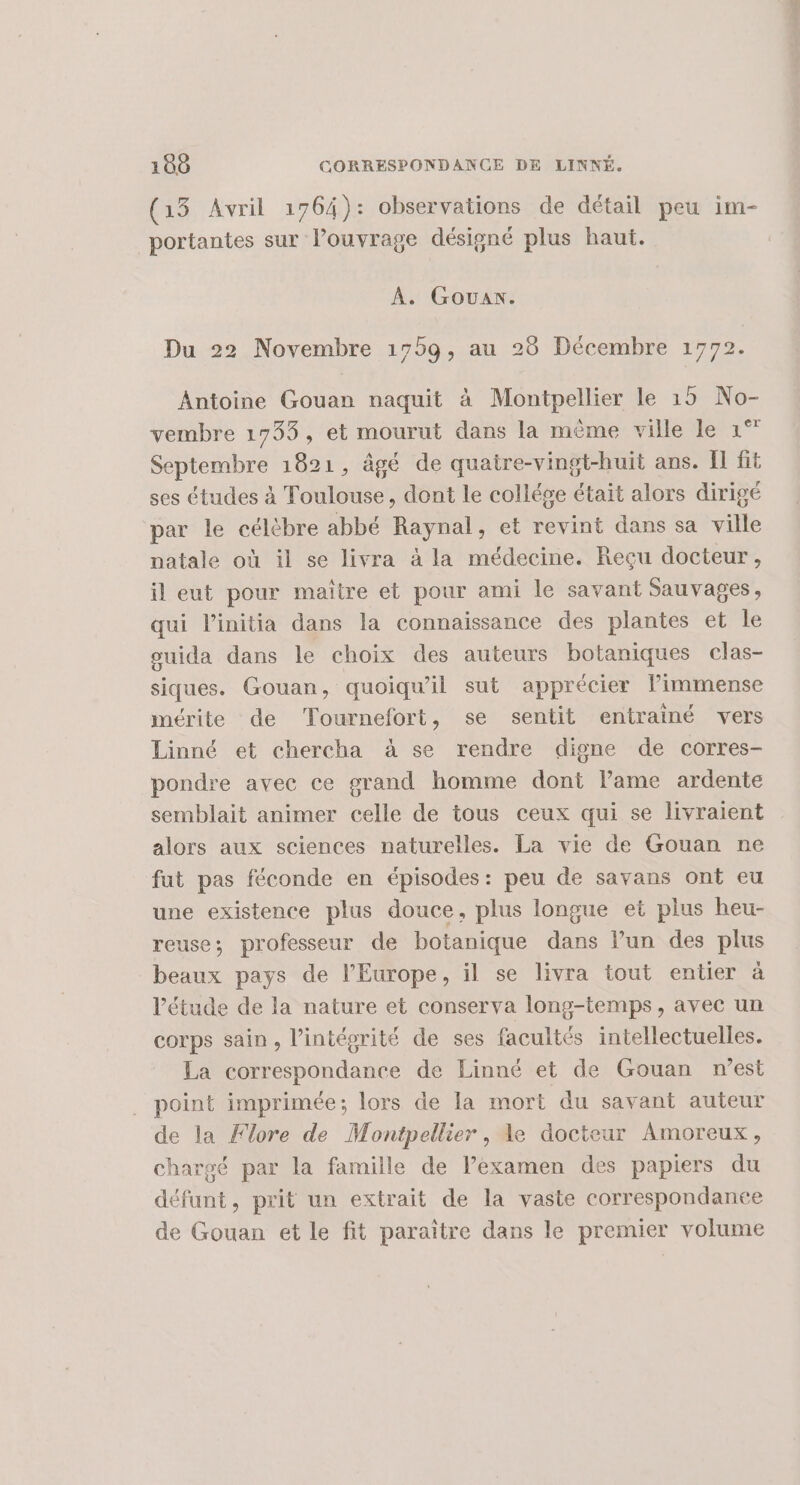 (13 Avril 1764): observations de détail peu im- portantes sur lPouvrage désigné plus haut. À. Gouax. Du 22 Novembre 1759, au 28 Décembre 1772. Antoine Gouan naquit à Montpellier le 15 No- vembre 1733, et mourut dans la même ville le 1° Septembre 1821, âgé de quatre-vingt-huit ans. Il fit ses études à Toulouse, dont le collése était alors dirigé par le célèbre abbé Raynal, et revint dans sa ville natale où il se livra à la médecine. Reçu docteur, il eut pour maître et pour ami le savant Sauvages, qui l’initia dans la connaissance des plantes et le guida dans le choix des auteurs botaniques clas- siques. Gouan, quoiqu'il sut apprécier limmense mérite de Tournefort, se sentit entrainé vers Linné et chercha à se rendre digne de corres- pondre avec ce grand homme dont lame ardente semblait animer celle de tous ceux qui se livraient alors aux sciences naturelles. La vie de Gouan ne fut pas féconde en épisodes: peu de savans ont eu une existence plus douce, plus longue et plus heu- reuse; professeur de botanique dans l’un des plus beaux pays de l’Europe, il se livra tout entier à l'étude de la nature et conserva long-temps, avec un corps sain, l’intéprité de ses facultés intellectuelles. La correspondance de Linné et de Gouan n’est point imprimée; lors de la mort du savant auteur de la Flore de Montpellier, le docteur Amoreux, chargé par la famille de l’examen des papiers du défunt, prit un extrait de la vaste correspondaneée de Gouan et le fit paraïtre dans le premier volume