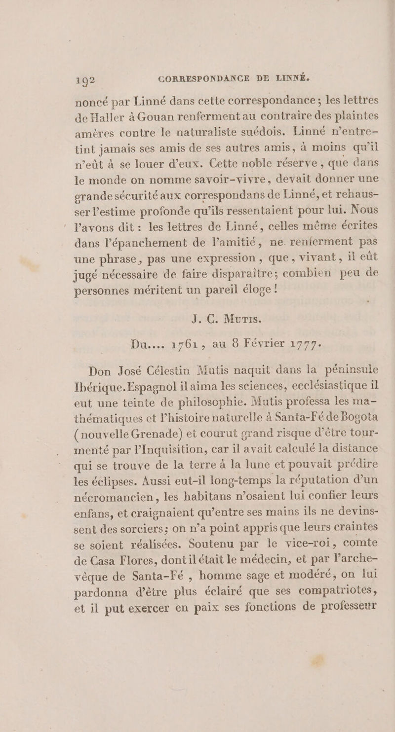 noncé par Linné dans cette correspondance ; les lettres de Haller à Gouan renferment au contraire des plaintes amères contre le naturaliste suédois. Linné n’entre- tint jarinis ses amis de ses autres amis, à moins qu’il n’eût à se louer d’eux. Cette noble réserve , que dans le monde on nomme savoir-vivre, devait donner une grande sécurité aux correspondans de Linné, et rehaus- ser l'estime profonde qu’ils ressentaient pour lui. Nous Vavons dit : les lettres de Linné, celles même écrites dans l’épanchement de amitié, ne. renterment pas une phrases pas une expression, que, vivant, il eut jugé nécessaire de faire disparaitre; combien peu de personnes méritent un pareil éloge : J. C. Muris. Du... 1701,-au 0,Février 1777. Don José Célestin Mutis naquit dans la péninsule Ibérique. Espagnol il aima les sciences, ecclésiastique il eut une teinte de philosophie. Mutis professa les ma- thématiques et l’histoire naturelle à Santa-Fé de Bogota (nouvelle Grenade) et courut grand risque d’être tour- menté par l’Inquisition, car il avait caleulé la distance qui se trouve de la terre à la lune et pouvait prédire les éclipses. Aussi eut-il long-temps la réputation d’un nécromancien, les habitans n’osaient lui confier leurs enfans, et craignaient qu'entre ses mains ils ne devins- sent des sorciers; on n’a point appris que leurs craintes se soient réalisées. Soutenu par le vice-roi, comte de Casa Flores, dontil était le médecin, et par larche- vêque de Santa-Fé , homme sage et modéré, on lui pardonna d’être plus éclairé que ses compatriotes, et il put exercer en paix ses fonctions de professeur