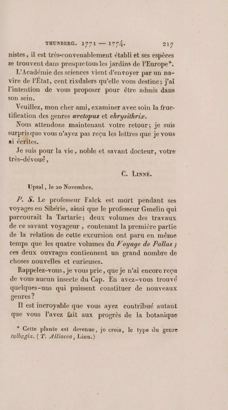 nistes , il est très-convenablement établi et ses espèces se trouvent dans presque tous les jardins de l'Europe*. L'Académie des sciences vient d'envoyer par un na- vire de l’État, cent rixdalers qu’elle vous destine; jai l'intention de vous proposer pour être admis dans son sein. Veuillez, mon cher ami, examiner avec soin la fruc- tification des genres arctopus et chrysithrix. Nous attendons maintenant votre retour; je suis surpris que vous n'ayez pas reçu les lettres que je vous ai écrites. Je suis pour la vie, noble et savant docteur, votre très-dévoué, EC. Lixné. Upsal , le 20 Novembre. P. $. Le professeur Falck est mort pendant ses voyages en Sibérie, ainsi que le professeur Gmelin qui parcourait la Tartarie; deux volumes des travaux de ce savant voyageur , contenant la première partie de la relation de cette excursion ont paru en même temps que les quatre volumes du ’oyage de Pallas ; ces deux ouvrages contiennent un grand nombre de choses nouvelles et curieuses. Rappelez-vous, je vous prie, que je n’ai encore reçu de vous aucun insecte du Cap. En avez-vous trouvé quelques-uns qui puissent constituer de nouveaux genres ? Il est incroyable que vous ayez contribué autant que vous l’avez fait aux progrès de la botanique * Cette plante est devenue, je crois, le type du genre tulbegia. (T. Alliacea, Linn.}