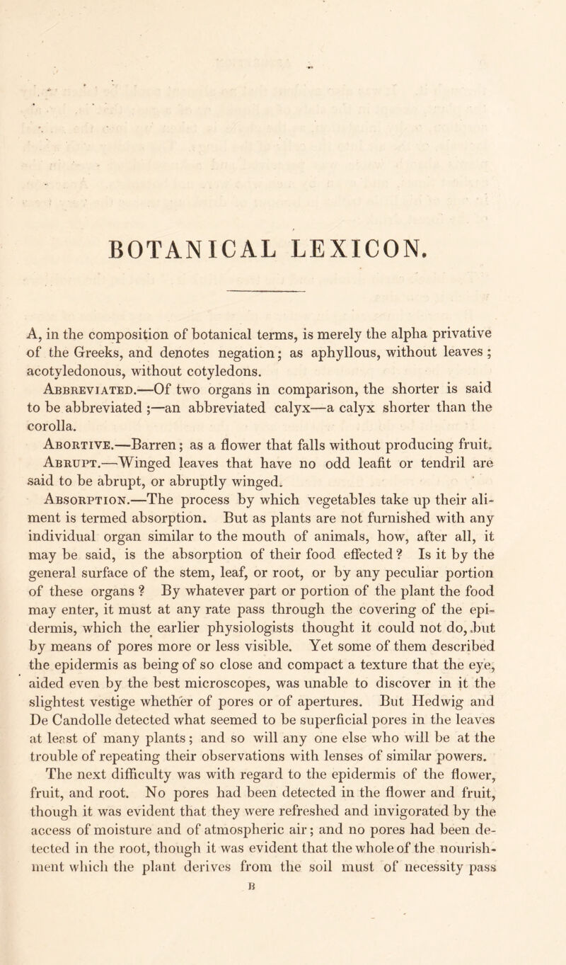 A, in the composition of botanical terms, is merely the alpha privative of the Greeks, and denotes negation; as aphyllous, without leaves; acotyledonous, without cotyledons. Abbreviated.'—Of two organs in comparison, the shorter is said to he abbreviated ;—an abbreviated calyx—a calyx shorter than the corolla. Abortive.—barren; as a flower that falls without producing fruit. Abrupt.—Winged leaves that have no odd leafit or tendril are said to be abrupt, or abruptly winged. Absorption.—The process by which vegetables take up their ali- ment is termed absorption. But as plants are not furnished with any individual organ similar to the mouth of animals, how, after all, it may be said, is the absorption of their food effected ? Is it by the general surface of the stem, leaf, or root, or by any peculiar portion of these organs ? By whatever part or portion of the plant the food may enter, it must at any rate pass through the covering of the epi- dermis, which the earlier physiologists thought it could not do, .but by means of pores more or less visible. Yet some of them described the epidermis as being of so close and compact a texture that the eye, aided even by the best microscopes, was unable to discover in it the slightest vestige whether of pores or of apertures. But Hedwig and De Candolle detected what seemed to be superficial pores in the leaves at least of many plants; and so will any one else who will be at the trouble of repeating their observations with lenses of similar powers. The next difficulty was with regard to the epidermis of the flower, fruit, and root. No pores had been detected in the flower and fruit, though it was evident that they were refreshed and invigorated by the access of moisture and of atmospheric air; and no pores had been de- tected in the root, though it was evident that the whole of the nourish- ment which the plant derives from the soil must of necessity pass B