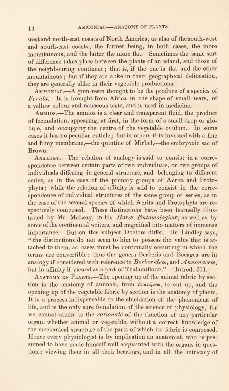 AMMONIAC ANATOMY OF PLANTS. west and north-east coasts of North America, as also of the south-west and south-east coasts; the former being, in both cases, the more mountainous, and the latter the more flat. Sometimes the same sort of difference takes place between the plants of an island, and those of the neighbouring continent; that is, if the one is flat and the other mountainous ; but if they are alike in their geographical delineation, they are generally alike in their vegetable productions. Ammoniac.—A gum-resin thought to be the produce of a species of Ferula. It is brought from Africa in the shape of small tears, of a yellow colour and nauseous taste, and is used in medicine. Amnios.—The amnios is a clear and transparent fluid, the product of fecundation, appearing, at first, in the form of a small drop or glo- bule, and occupying the centre of the vegetable ovulum. In some cases it has no peculiar cuticle; but in others it is invested with a fine and filmy membrane,—the quintine of Mirbel,—the embryonic sac of Brown. Analogy.—The relation of analogy is said to consist in a corre- spondence between certain parts of two individuals, or two groups of individuals differing in general structure, and belonging to different series, as in the case of the primary groups of Acrita and Proto- phyta; while the relation of affinity is said to consist in the corre- spondence of individual structures of the same group or series, as in the case of the several species of which Acrita and Protophyta are re- spectively composed. These distinctions have been learnedly illus- trated by Mr. McLeay, in his Horce Entomologicce, as well as by some of the continental writers, and magnified into matters of immense importance. But on this subject Doctors differ. Dr. Lindley says, “ the distinctions do not seem to him to possess the value that is at- tached to them, as cases must be continually occurring in which the terms are convertible: thus the genera Berberis and Bocagea are in analogy if considered with reference to Berberidece, and FLnnonaceoe, but in affinity if viewed as a part of Thalamiflorae.” [Introd. 361.J Anatomy of Plants.—The opening up of the animal fabric by sec - tion is the anatomy of animals, from avarefivuto cut up, and the opening up of the vegetable fabric by section is the anatomy of plants. It is a process indispensable to the elucidation of the phenomena of life, and is the only sure foundation of the science of physiology, for we cannot attain to the rationale of the function of any particular organ, whether animal or vegetable, without a correct knowledge of the mechanical structure of the parts of which its fabric is composed. Hence every physiologist is by implication an anatomist, who is pre- sumed to have made himself well acquainted with the organs in ques- tion ; viewing them in all their bearings, and in all the intricacy of