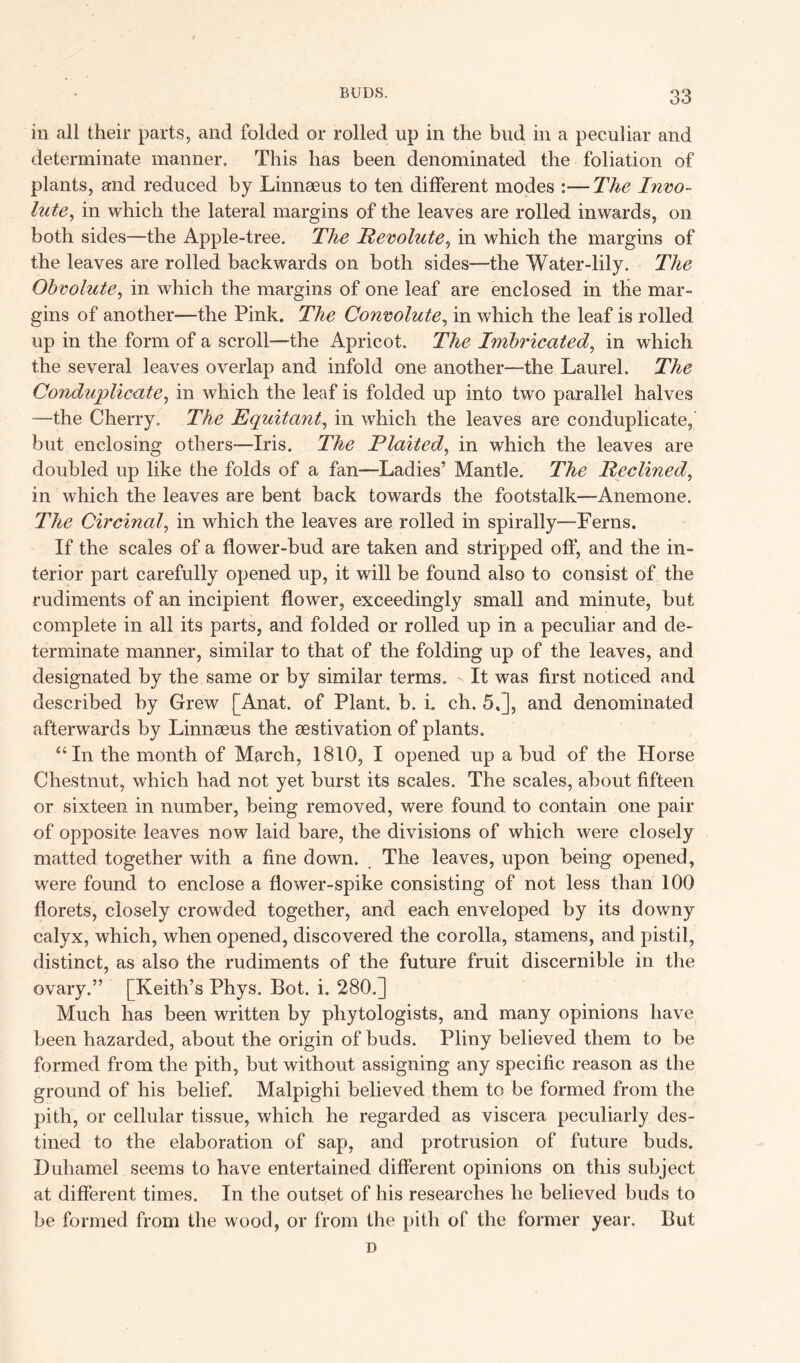 in all their parts, and folded or rolled up in the bud in a peculiar and determinate manner. This has been denominated the foliation of plants, and reduced by Linnaeus to ten different modes :—The Invo- lute., in which the lateral margins of the leaves are rolled inwards, on both sides—the Apple-tree. The Pevolute, in which the margins of the leaves are rolled backwards on both sides—the Water-lily. The Obvolute, in which the margins of one leaf are enclosed in the mar- gins of another—the Pink. The Convolute, in which the leaf is rolled up in the form of a scroll—the Apricot. The Imbricated, in which the several leaves overlap and infold one another—the Laurel. The Conduplicate, in which the leaf is folded up into two parallel halves —the Cherry. The E quit ant, in which the leaves are conduplicate, but enclosing others—Iris. The Plaited, in which the leaves are doubled up like the folds of a fan—Ladies’ Mantle. The Reclined, in which the leaves are bent back towards the footstalk—Anemone. The Circinal, in which the leaves are rolled in spirally—Ferns. If the scales of a flower-bud are taken and stripped oft’, and the in- terior part carefully opened up, it will be found also to consist of the rudiments of an incipient flower, exceedingly small and minute, but complete in all its parts, and folded or rolled up in a peculiar and de- terminate manner, similar to that of the folding up of the leaves, and designated by the same or by similar terms. - It was first noticed and described by Grew [Anat. of Plant, b. i. ch. 5,], and denominated afterwards by Linnseus the eestivation of plants. “In the month of March, 1810, I opened up a bud of the Horse Chestnut, which had not yet burst its scales. The scales, about fifteen or sixteen in number, being removed, were found to contain one pair of opposite leaves now laid bare, the divisions of which were closely matted together with a fine down. The leaves, upon being opened, were found to enclose a flower-spike consisting of not less than 100 florets, closely crowded together, and each enveloped by its downy calyx, which, when opened, discovered the corolla, stamens, and pistil, distinct, as also the rudiments of the future fruit discernible in the ovary.” [Keith’s Phys. Bot. i. 280.] Much has been written by pliytologists, and many opinions have been hazarded, about the origin of buds. Pliny believed them to be formed from the pith, but without assigning any specific reason as the ground of his belief. Malpighi believed them to be formed from the pith, or cellular tissue, which he regarded as viscera peculiarly des- tined to the elaboration of sap, and protrusion of future buds. Duhamel seems to have entertained different opinions on this subject at different times. In the outset of his researches he believed buds to be formed from the wood, or from the pith of the former year. But D