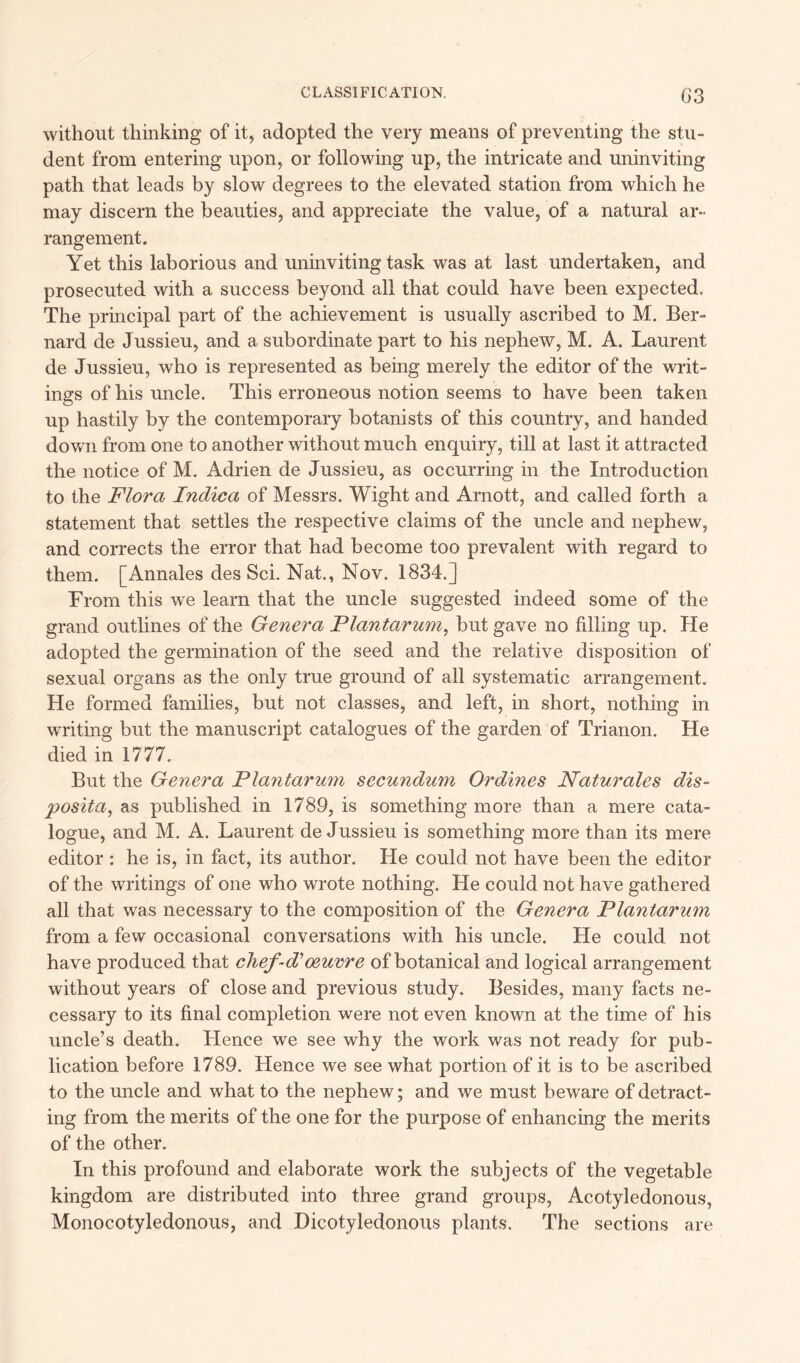 03 without thinking of it, adopted the very means of preventing the stu- dent from entering upon, or following up, the intricate and uninviting path that leads by slow degrees to the elevated station from which he may discern the beauties, and appreciate the value, of a natural ar- rangement. Yet this laborious and uninviting task was at last undertaken, and prosecuted with a success beyond all that could have been expected. The principal part of the achievement is usually ascribed to M. Ber- nard de Jussieu, and a subordinate part to his nephew, M. A. Laurent de Jussieu, who is represented as being merely the editor of the writ- ings of his uncle. This erroneous notion seems to have been taken up hastily by the contemporary botanists of this country, and handed down from one to another without much enquiry, till at last it attracted the notice of M. Adrien de Jussieu, as occurring in the Introduction to the Flora Indica of Messrs. Wight and Arnott, and called forth a statement that settles the respective claims of the uncle and nephew, and corrects the error that had become too prevalent with regard to them. [Annales des Sci. Nat., Nov. 1834.] From this we learn that the uncle suggested indeed some of the grand outlines of the Genera Flantarum, but gave no filling up. He adopted the germination of the seed and the relative disposition of sexual organs as the only true ground of all systematic arrangement. He formed families, but not classes, and left, in short, nothing in writing but the manuscript catalogues of the garden of Trianon. He died in 1777. But the Genera Flantarum secundum Ordines Naturales dis- posita, as published in 1789, is something more than a mere cata- logue, and M. A. Laurent de Jussieu is something more than its mere editor : he is, in fact, its author. He could not have been the editor of the writings of one who wrote nothing. He could not have gathered all that was necessary to the composition of the Genera Flantarum from a few occasional conversations with his uncle. He could not have produced that chef-d' oeuvre of botanical and logical arrangement without years of close and previous study. Besides, many facts ne- cessary to its final completion were not even known at the time of his uncle’s death. Hence we see why the work was not ready for pub- lication before 1789. Hence we see what portion of it is to be ascribed to the uncle and what to the nephew; and we must beware of detract- ing from the merits of the one for the purpose of enhancing the merits of the other. In this profound and elaborate work the subjects of the vegetable kingdom are distributed into three grand groups, Acotyledonous, Monocotyledonous, and Dicotyledonous plants. The sections are