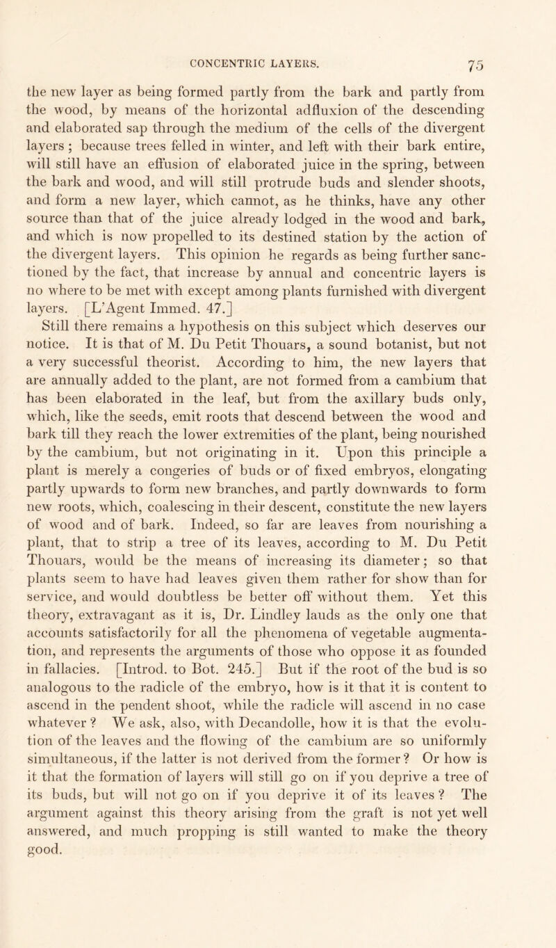 the new layer as being formed partly from the bark and partly from the wood, by means of the horizontal adfluxion of the descending and elaborated sap through the medium of the cells of the divergent layers ; because trees felled in winter, and left with their bark entire, will still have an effusion of elaborated juice in the spring, between the bark and wood, and will still protrude buds and slender shoots, and form a new layer, which cannot, as he thinks, have any other source than that of the juice already lodged in the wood and bark, and which is now propelled to its destined station by the action of the divergent layers. This opinion he regards as being further sanc- tioned by the fact, that increase by annual and concentric layers is no where to be met with except among plants furnished with divergent layers. [L’Agent Imrned. 47.] Still there remains a hypothesis on this subject which deserves our notice. It is that of M. Du Petit Thouars, a sound botanist, but not a very successful theorist. According to him, the new layers that are annually added to the plant, are not formed from a cambium that has been elaborated in the leaf, but from the axillary buds only, which, like the seeds, emit roots that descend between the wood and bark till they reach the lower extremities of the plant, being nourished by the cambium, but not originating in it. Upon this principle a plant is merely a congeries of buds or of fixed embryos, elongating partly upwards to form new branches, and partly downwards to form new roots, which, coalescing in their descent, constitute the new layers of wood and of bark. Indeed, so far are leaves from nourishing a plant, that to strip a tree of its leaves, according to M. Du Petit Thouars, would be the means of increasing its diameter; so that plants seem to have had leaves given them rather for show than for service, and would doubtless be better off without them. Yet this theory, extravagant as it is, Dr. Lindley lauds as the only one that accounts satisfactorily for all the phenomena of vegetable augmenta- tion, and represents the arguments of those who oppose it as founded in fallacies. [Introd. to Bot. 245.] But if the root of the bud is so analogous to the radicle of the embryo, how is it that it is content to ascend in the pendent shoot, while the radicle will ascend in no case whatever ? We ask, also, with Decandolle, how it is that the evolu- tion of the leaves and the flowing of the cambium are so uniformly simultaneous, if the latter is not derived from the former? Or how is it that the formation of layers will still go on if you deprive a tree of its buds, but will not go on if you deprive it of its leaves ? The argument against this theory arising from the graft is not yet well answered, and much propping is still wanted to make the theory good.