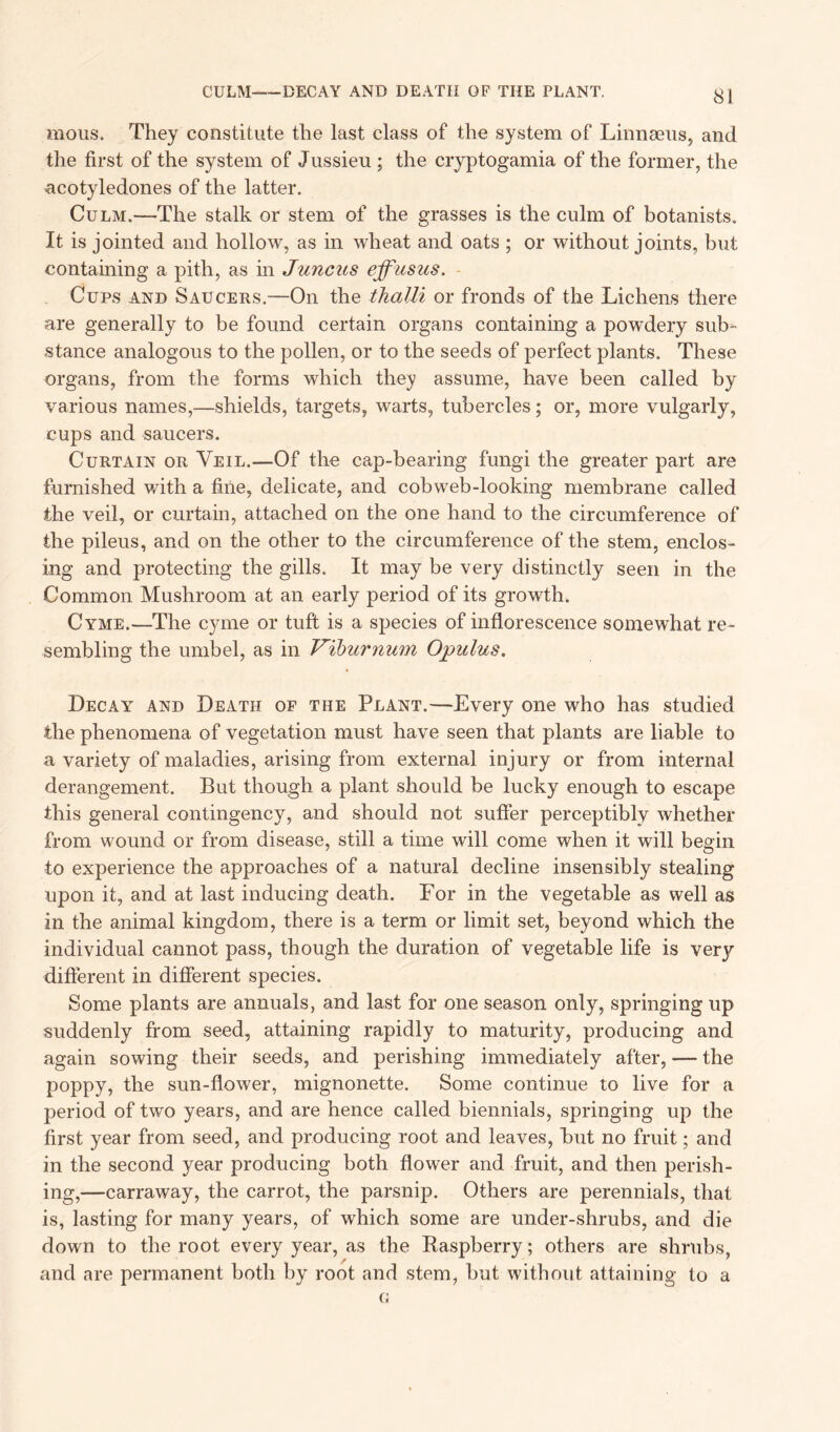 CULM-—DECAY AND DEATH OF THE PLANT. mous. They constitute the last class of the system of Linnaeus, and the first of the system of Jussieu ; the cryptogamia of the former, the acotyledones of the latter. Culm.—The stalk or stem of the grasses is the culm of botanists. It is jointed and hollow, as in wheat and oats ; or without joints, but containing a pith, as in Juncus effusus. Cups and Saucers.—On the thalli or fronds of the Lichens there are generally to be found certain organs containing a powdery sub- stance analogous to the pollen, or to the seeds of perfect plants. These organs, from the forms which they assume, have been called by various names,—shields, targets, warts, tubercles; or, more vulgarly, cups and saucers. Curtain or Veil.—Of the cap-bearing fungi the greater part are furnished with a fine, delicate, and cobweb-looking membrane called the veil, or curtain, attached on the one hand to the circumference of the pileus, and on the other to the circumference of the stem, enclos- ing and protecting the gills. It may be very distinctly seen in the Common Mushroom at an early period of its growth. Cyme.—The cyme or tuft is a species of inflorescence somewhat re- sembling the umbel, as in Vibtirnum Opulus. Decay and Death of the Plant.—Every one who has studied the phenomena of vegetation must have seen that plants are liable to a variety of maladies, arising from external injury or from internal derangement. But though a plant should be lucky enough to escape this general contingency, and should not suffer perceptibly whether from wound or from disease, still a time will come when it will begin to experience the approaches of a natural decline insensibly stealing upon it, and at last inducing death. For in the vegetable as well as in the animal kingdom, there is a term or limit set, beyond which the individual cannot pass, though the duration of vegetable life is very different in different species. Some plants are annuals, and last for one season only, springing up suddenly from seed, attaining rapidly to maturity, producing and again sowing their seeds, and perishing immediately after, -— the poppy, the sun-flower, mignonette. Some continue to live for a period of two years, and are hence called biennials, springing up the first year from seed, and producing root and leaves, but no fruit; and in the second year producing both flower and fruit, and then perish- ing,—carraway, the carrot, the parsnip. Others are perennials, that is, lasting for many years, of which some are under-shrubs, and die down to the root every year, as the Raspberry; others are shrubs, and are permanent both by root and stem, but without attaining to a