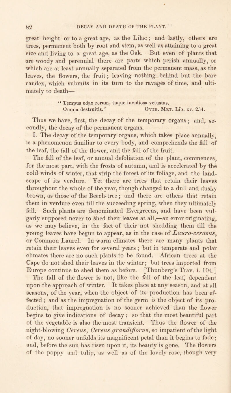 great height or to a great age, as the Lilac ; and lastly, others are trees, permanent both by root and stem, as well as attaining to a great size and living to a great age, as the Oak. But even of plants that are woody and perennial there are parts which perish annually, or which are at least annually separated from the permanent mass, as the leaves, the flowers, the fruit; leaving nothing behind but the hare caudex, which submits in its turn to the ravages of time, and ulti- mately to death— “ Tempus edax rerum, tuque invidiosa vetustas, Omnia destruitis.” Ovid. Met. Lib. xv. 234. Thus we have, first, the decay of the temporary organs ; and, se- condly, the decay of the permanent organs. I. The decay of the temporary organs, which takes place annually, is a phenomenon familiar to every body, and comprehends the fall of the leaf, the fall of the flower, and the fall of the fruit. The fall of the leaf, or annual defoliation of the plant, commences, for the most part, with the frosts of autumn, and is accelerated by the cold winds of winter, that strip the forest of its foliage, and the land- scape of its verdure. Yet there are trees that retain their leaves throughout the whole of the year, though changed to a dull and dusky brown, as those of the Beech- tree; and there are others that retain them in verdure even till the succeeding spring, when they ultimately fall. Such plants are denominated Evergreens, and have been vul- garly supposed never to shed their leaves at all,—-an error originating, as we may believe, in the fact of their not shedding them till the young leaves have begun to appear, as in the case of Lcturo-cerasus, or Common Laurel. In warm climates there are many plants that retain their leaves even for several years ; but in temperate and polar climates there are no such plants to be found. African trees at the Cape do not shed their leaves in the winter; but trees imported from Europe continue to shed them as before. [Thunberg’s Trav. i. 104.] The fall of the flower is not, like the fall of the leaf, dependent upon the approach of winter. It takes place at any season, and at all seasons, of the year, when the object of its production has been ef- fected ; and as the impregnation of the germ is the object of its pro- duction, that impregnation is no sooner achieved than the flower begins to give indications of decay ; so that the most beautiful part of the vegetable is also the most transient. Thus the flower of the night-blowing Cereus, Cereus grcindijlorus, so impatient of the light of day, no sooner unfolds its magnificent petal than it begins to fade; and, before the sun has risen upon it, its beauty is gone. The flowers of the poppy and tulip, as well as of the lovely rose, though very
