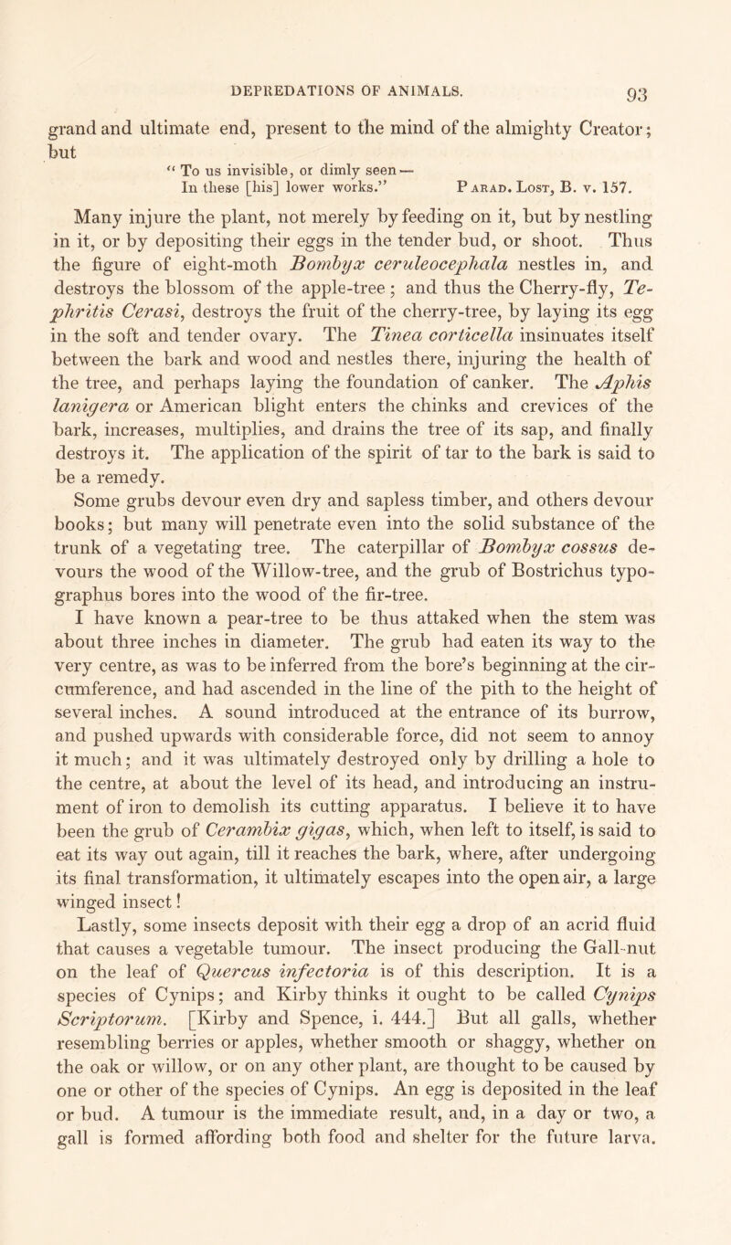 grand and ultimate end, present to the mind of the almighty Creator; hut “ To us invisible, or dimly seen — In these [his] lower works.” Parad. Lost, B. v. 157. Many injure the plant, not merely by feeding on it, but by nestling in it, or by depositing their eggs in the tender bud, or shoot. Thus the figure of eight-moth Bombyx ceruleocephala nestles in, and destroys the blossom of the apple-tree ; and thus the Cherry-fly, Te- phritis Cerasi, destroys the fruit of the cherry-tree, by laying its egg in the soft and tender ovary. The Tinea corticella insinuates itself between the bark and wood and nestles there, injuring the health of the tree, and perhaps laying the foundation of canker. The Aphis lanigera or American blight enters the chinks and crevices of the bark, increases, multiplies, and drains the tree of its sap, and finally destroys it. The application of the spirit of tar to the bark is said to be a remedy. Some grubs devour even dry and sapless timber, and others devour books; but many will penetrate even into the solid substance of the trunk of a vegetating tree. The caterpillar of Bombyx cossus de- vours the wood of the Willow-tree, and the grub of Bostrichus typo- graphy bores into the wood of the fir-tree. I have known a pear-tree to be thus attaked when the stem was about three inches in diameter. The grub had eaten its way to the very centre, as was to be inferred from the bore’s beginning at the cir- cumference, and had ascended in the line of the pith to the height of several inches. A sound introduced at the entrance of its burrow, and pushed upwards with considerable force, did not seem to annoy it much; and it was ultimately destroyed only by drilling a hole to the centre, at about the level of its head, and introducing an instru- ment of iron to demolish its cutting apparatus. I believe it to have been the grub of Cerambix gigas, which, when left to itself, is said to eat its way out again, till it reaches the bark, where, after undergoing its final transformation, it ultimately escapes into the open air, a large winged insect! Lastly, some insects deposit with their egg a drop of an acrid fluid that causes a vegetable tumour. The insect producing the Gall-nut on the leaf of Quercus infectoria is of this description. It is a species of Cynips; and Kirby thinks it ought to be called Cynips Scriptorum. [Kirby and Spence, i. 444.] But all galls, whether resembling berries or apples, whether smooth or shaggy, whether on the oak or willow, or on any other plant, are thought to be caused by one or other of the species of Cynips. An egg is deposited in the leaf or bud. A tumour is the immediate result, and, in a day or two, a gall is formed affording both food and shelter for the future larva.