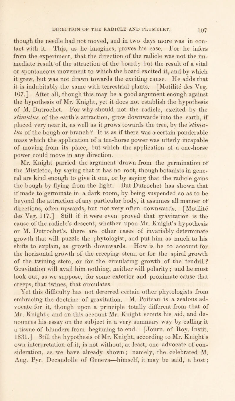 though the needle had not moved, and in two days more was in con- tact with it. This, as he imagines, proves his case. For he infers from the experiment, that the direction of the radicle was not the im- mediate result of the attraction of the board; but the result of a vital or spontaneous movement to which the board excited it, and by which it grew, but was not drawn towards the exciting cause. He adds that it is indubitably the same with terrestrial plants. [Motilite des Veg. 107.] After all, though this may be a good argument enough against the hypothesis of Mr. Knight, yet it does not establish the hypothesis of M. Dutrochet. For why should not the radicle, excited by the stimulus of the earth’s attraction, grow downwards into the earth, if placed very near it, as well as it grows towards the tree, by the stimu- lus of the bough or branch ? It is as if there was a certain ponderable mass which the application of a ten-horse power was utterly incapable of moving from its place, but which the application of a one-horse power could move in any direction. Mr. Knight parried the argument drawn from the germination of the Mistletoe, by saying that it has no root, though botanists in gene- ral are kind enough to give it one, or by saying that the radicle gains the bough by flying from the light. But Dutrochet has shown that if made to germinate in a dark room, by being suspended so as to be beyond the attraction of any particular body, it assumes all manner of directions, often upwards, but not very often downwards. [Motilite des Veg. 117.] Still if it were even proved that gravitation is the cause of the radicle’s descent, whether upon Mr. Knight’s hypothesis or M. Dutrochet’s, there are other cases of invariably determinate growth that will puzzle the phytologist, and put him as much to his shifts to explain, as growth downwards. How is he to account for the horizontal growth of the creeping stem, or for the spiral growth of the twining stem, or for the circulating growth of the tendril ? Gravitation will avail him nothing, neither will polarity; and he must look out, as we suppose, for some exterior and proximate cause that creeps, that twines, that circulates. Yet this difficulty has not deterred certain other phytologists from embracing the doctrine of gravitation. M. Poiteau is a zealous ad- vocate for it, though upon a principle totally different from that of Mr. Knight; and on this account Mr. Knight scouts his aid, and de- nounces his essay on the subject in a very summary way by calling it a tissue of blunders from beginning to end. [Journ. of Boy. Instit, 1831.] Still the hypothesis of Mr. Knight, according to Mr. Knight’s own interpretation of it, is not without, at least, one advocate of con- sideration, as we have already shown; namely, the celebrated M. Aug. Pyr. Decandolle of Geneva—himself, it may be said, a host;