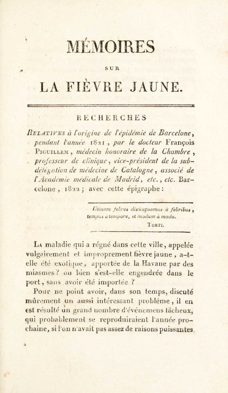 SUR LA FIÈVRE JAUNE. RECHERCHES Relatives à l'origine de ïépidémie de Barcelone, -pendant tannée 1821 , par le docteur François Piguillem , médecin honoraire de la Chambre , projesseur de clinique, çice-président de la sub~ deltpotion de médecine de Catalogne, associé de h Academie medicale de Madrid, etc., etc. Bar- celone , 1822; avec cette épigraphe: Utinam Jebres dislinguamus à febribus , témoin a lenijjore, et modum à modo. Torti. La maladie qui a régné dans cette ville, appelée vulgairement et improprement fièvre jaune , a-t- elle été exotique, apportée de la Havane par des miasmes? ou bien s’est-elle engendrée dans le port, sans avoir été importée ? Pour ne point avoir, dans son temps, discuté mûrement un aussi intéressant problème , il en est résulté un grand nombre d’événemens fâcheux, qui probablement se reproduiraient l’année pro- chaine, si bon n’avait pas assez de raisons puissantes