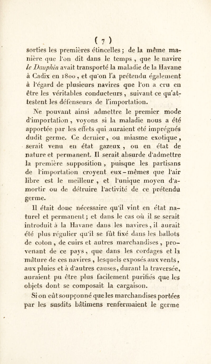 sorties les premières étincelles ; de la même ma- nière que l’on dit dans le temps , que le navire le Dauphin avait transporté la maladie de la Havane à Cadix en 1800, et qu’on l a prétendu également à l’égard de plusieurs navires que l’on a cru en être les véritables conducteurs , suivant ce qu at- testent les défenseurs de fimportation. Ne pouvant ainsi admettre le premier mode d’importation , voyons si la maladie nous a été apportée par les effets qui auraient été imprégnés dudit germe. Ce dernier, ou miasme exotique, serait venu en état gazeux , ou en état de nature et permanent. Il serait absurde d’admettre la première supposition , puisque les partisans de l’importation croyent eux-mêmes que l’air libre est le meilleur , et l’unique moyen d’a- mortir ou de détruire l’activité de ce prétendu germe. Il était donc nécessaire qu’il vint en état na- turel et permanent; et dans le cas où il se serait introduit à la Havane dans les navires , il aurait été plus régulier qu’il se fut fixé dans les ballots de coton , de cuirs et autres marchandises , pro- venant de ce pays , que dans les cordages et la mâture de ces navires , lesquels exposés aux vents, aux pluies et à d’autres causes, durant la traversée, auraient pu être plus facilement purifiés que les objets dont se composait la cargaison. Si on eût soupçonné que les marchandises portées par les susdits bâtimens renfermaient le germe