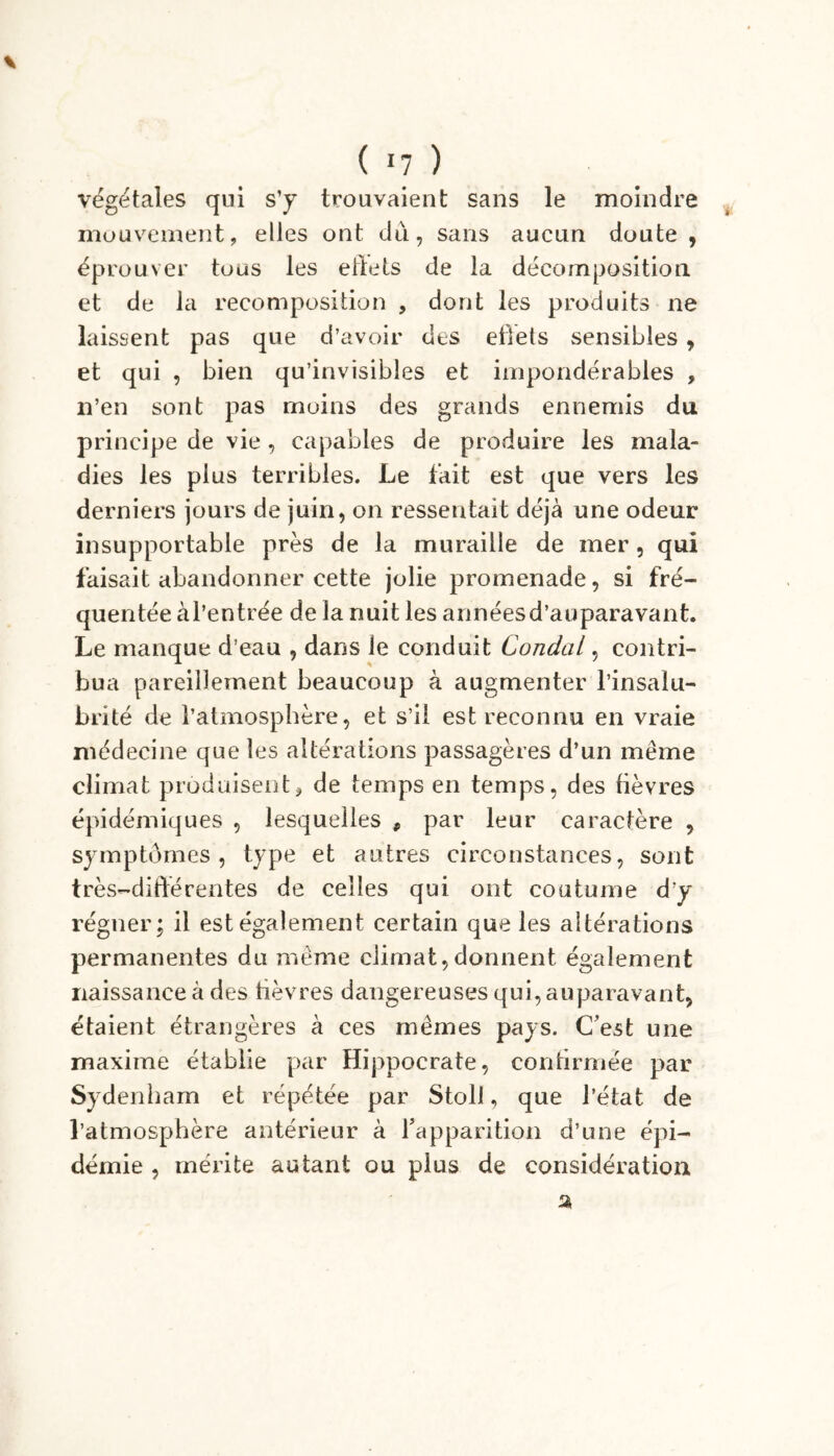 végétales qui s’y trouvaient sans le moindre mouvement, elles ont dû, sans aucun doute, éprouver tous les effets de la décomposition et de la recomposition , dont les produits ne laissent pas que d’avoir des effets sensibles, et qui , bien qu’invisibles et impondérables , n’en sont pas moins des grands ennemis du principe de vie , capables de produire les mala- dies les plus terribles. Le fait est que vers les derniers jours de juin, on ressentait déjà une odeur insupportable près de la muraille de mer, qui faisait abandonner cette jolie promenade, si fré- quentée àl’entrée de la nuit les annéesd’auparavant. Le manque d’eau , dans le conduit Condal, contri- bua pareillement beaucoup à augmenter l’insalu- brité de l’atmosphère, et s’il est reconnu en vraie médecine que les altérations passagères d’un même climat produisent, de temps en temps, des fièvres épidémiques , lesquelles f par leur caractère , symptômes, type et antres circonstances, sont très-différentes de celles qui ont coutume d‘y régner; il est également certain que les altérations permanentes du même climat, donnent également naissance à des fièvres dangereuses qui, auparavant, étaient étrangères à ces mêmes pays. C’est une maxime établie par Hippocrate, confirmée par Sydenham et répétée par Stoll, que l’état de l’atmosphère antérieur à rapparition d’une épi- démie , mérite autant ou plus de considération