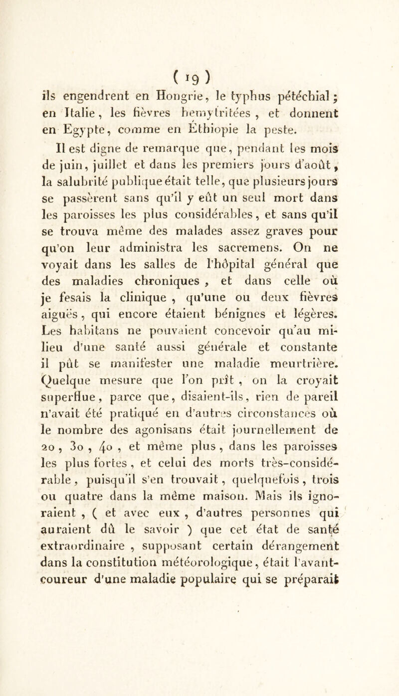 ils engendrent en Hongrie, le typhus pétéchial; en Italie, les fièvres hemytritées , et donnent en Egypte, comme en Ethiopie la peste. Il est digne de remarque que, pendant les mois de juin, juillet et dans les premiers jours d’août, la salubrité publique était telle, que plusieurs jours se passèrent sans qu’il y eût un seul mort dans les paroisses les plus considérables, et sans qu’il se trouva même des malades assez graves pour qu’on leur administra les sacremens. On ne voyait dans les salles de l’hôpital général que des maladies chroniques , et dans celle où je fesais la clinique , qu’une ou deux fièvres aiguës, qui encore étaient bénignes et légères. Les habitans ne pouvaient concevoir qu'au mi- lieu d’une santé aussi générale et constante il pût se manifester une maladie meurtrière. Quelque mesure que l’on prit , on la croyait superflue, parce que, disaient-ils, rien de pareil n’avait été pratiqué en d’autres circonstances où. le nombre des agonisans était journellement de 20 , 3o , 4° 9 même plus , dans les paroisses les plus fortes , et celui des morts très-considé- rable, puisqu’il s’en trouvait, quelquefois, trois ou quatre dans la même maison. Mais ils igno- raient , ( et avec eux , d’autres personnes qui auraient dû le savoir ) que cet état de santé extraordinaire , supposant certain dérangement dans la constitution météorologique, était l’avant- coureur d’une maladie populaire qui se préparait