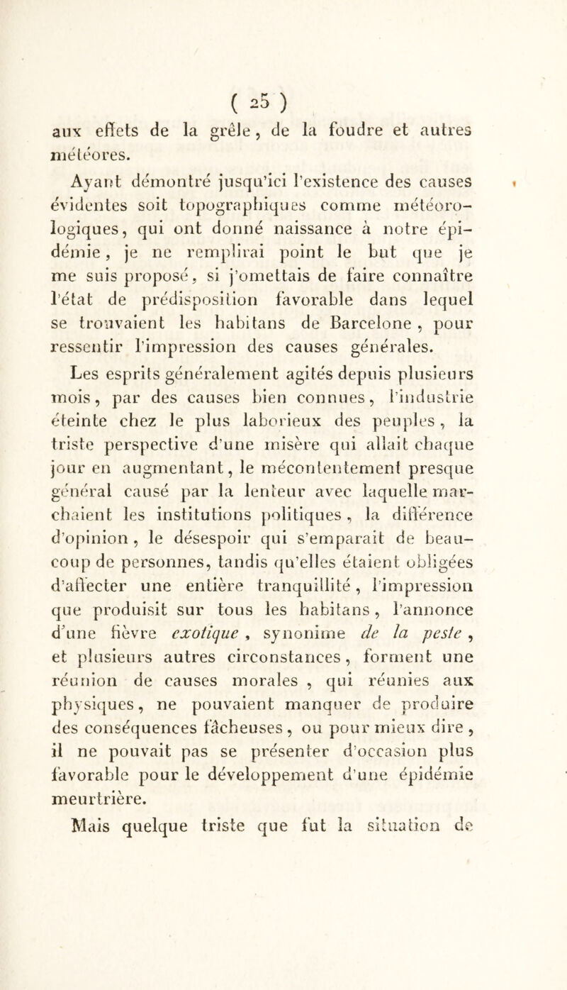 » aux effets de la grêle, de la foudre et autres météores. Ayant démontré jusqu’ici l’existence des causes évidentes soit topographiques comme météoro- logiques, qui ont donné naissance à notre épi- démie , je ne remplirai point le but que je me suis proposé, si j’omettais de faire connaître l’état de prédisposition favorable dans lequel se trouvaient les habitans de Barcelone , pour ressentir l’impression des causes générales. Les esprits généralement agités depuis plusieurs mois, par des causes bien connues, l’industrie éteinte chez le plus laborieux des peuples, la triste perspective d’une misère qui allait chaque jour en augmentant, le mécontentement presque général causé par la lenteur avec laquelle mar- chaient les institutions politiques, la différence d’opinion, le désespoir qui s’emparait de beau- coup de personnes, tandis qu’elles étaient obligées d’affecter une entière tranquillité, l’impression que produisit sur tous les habitans, l’annonce d une fièvre exotique , synonime de la peste , et plusieurs autres circonstances, forment une réunion de causes morales , qui réunies aux physiques, ne pouvaient manquer de produire des conséquences fâcheuses , ou pour mieux dire , il ne pouvait pas se présenter d’occasion plus favorable pour le développement d’une épidémie meurtrière. Mais quelque triste que fut la situation de