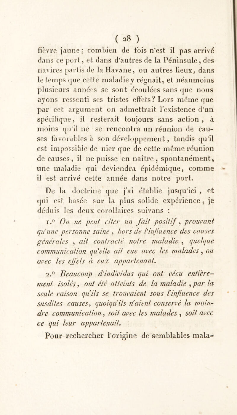fièvre jaune; combien de fois n’est il pas arrivé dans ce port, et dans d’autres de la Péninsule, des navires partis de la Havane, ou autres lieux, dans le temps que cette maladie y régnait, et néanmoins plusieurs années se sont écoulées sans que nous ayons ressenti ses tristes effets? Lors même que par cet argument on admettrait l’existence d’un spécifique, il resterait toujours sans action, à moins qu’il ne se rencontra un réunion de cau- ses favorables à son développement, tandis qu’il est impossible de nier que de cette même réunion de causes, il ne puisse en naître, spontanément, une maladie qui deviendra épidémique, comme il est arrivé cette année dans notre port. De la doctrine que j’ai établie jusqu’ici , et qui est basée sur la plus solide expérience, je déduis les deux corollaires suivans : i.° On ne peut citer un fait positif, prouvant qu'une personne saine , hors de l'influence des causes générales , ait contracté notre maladie , quelque communication quelle ait eue avec les malades, ou avec les effets ci eux appartenant. 2.0 Beaucoup d'individus qui ont vécu entière- ment isolés, ont été atteints de la maladie , par la seule raison quils se trouvaient sous l’influence des susdites causes, quoiqu’ils liaient conservé la moin- dre communication, soit avec les malades , soit avec ce qui leur appartenait. Pour rechercher l’origine de semblables mala-