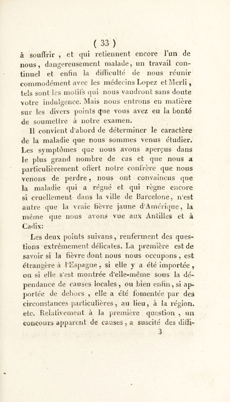 à souffrir , et qui retiennent encore l’un de nous, dangereusement malade, un travail con- tinuel et enfin la difficulté de nous réunir commodément avec les médecins Lopez et Merli, tels sont les motifs qui nous vaudront sans doute votre indulgence. Mais nous entrons en matière sur les divers points que vous avez eu la bonté de soumettre à notre examen. Il convient d’abord de déterminer le caractère de la maladie que nous sommes venus étudier. Les symptômes que nous avons aperçus dans le plus grand nombre de cas et que nous a particulièrement offert notre confrère que nous venons de perdre, nous ont convaincus que la maladie qui a régné et qui règne encore si cruellement dans la ville de Barcelone, n’est autre que la vraie fièvre jaune d’Amérique, la même que nous avons vue aux Antilles et à Cadix: Les deux points suivans, renferment des ques- tions extrêmement délicates. La première est de savoir si la fièvre dont nous nous occupons , est étrangère à l’Espagne, si elle y a été importée , ou si elle s’est montrée d’elle-même sous la dé- pendance de causes locales, ou bien enfin, si ap- portée de dehors , elle a été fomentée par des circonstances particulières, au lieu, à la région, etc. Relativement à la première question , un concours apparent de causes, a suscité des diffi- 3