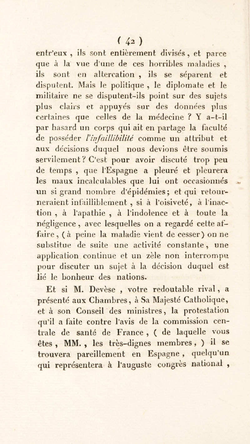 ( ) entr’eux , ils sont entièrement divisés , et parce que à la vue d’une de ces horribles maladies , ils sont en altercation , ils se séparent et disputent. Mais le politique , le diplomate et le militaire ne se disputent-ils point sur des sujets plus clairs et appuyés sur des données plus certaines que celles de la médecine ? Y a-t-il par hasard un corps qui ait en partage la faculté de posséder l’infaillibilité comme un attribut et aux décisions duquel nous devions être soumis servilement ? C'est pour avoir discuté trop peu de temps , que l’Espagne a pleuré et pleurera les maux incalculables que lui ont occasionnés un si grand nombre d’épidémies; et qui retour- neraient infailliblement , si à l’oisiveté, à l’inac- tion , à l’apathie , à l’indolence et à toute la négligence , avec lesquelles on a regardé cette af- faire, (à peine la maladie vient de cesser) on ne substitue de suite une activité constante, une application continue et un zèle non interrompu pour discuter un sujet à la décision duquel est lié le bonheur des nations. Et si M. Devèse , votre redoutable rival, a présenté aux Chambres, à Sa Majesté Catholique, et à son Conseil des ministres, la protestation qu’il a faite contre l’avis de la commission cen- trale de santé de France , ( de laquelle vous êtes , MM. , les très-dignes membres, ) il se trouvera pareillement en Espagne , quelqu’un qui représentera à l’auguste congrès national ,