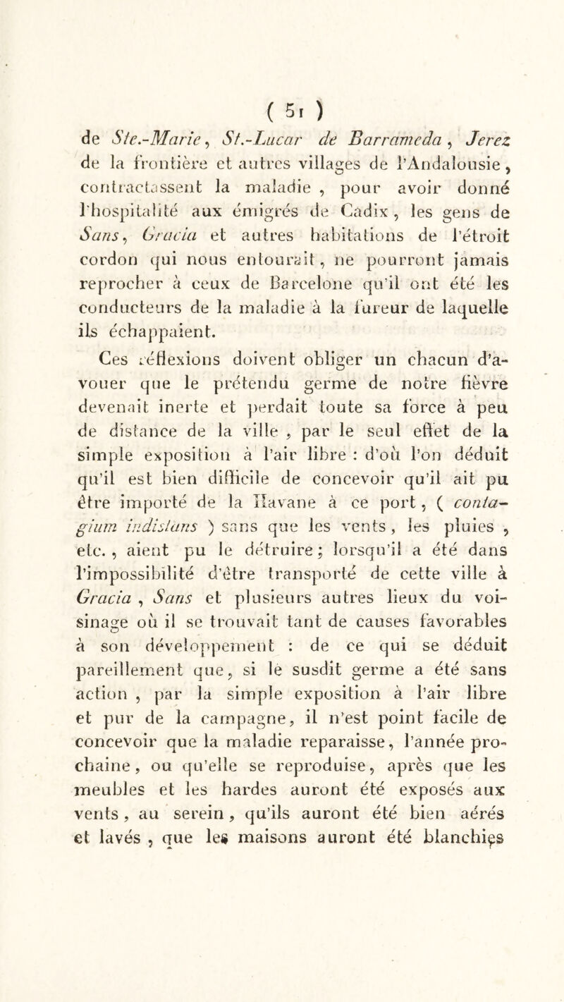 ( 5. ) de S te.-Marie, St.-Lucar de Barramcda , Jerez de la frontière et autres villages de l’Andalousie, contractassent la maladie , pour avoir donné l’hospitalité aux émigrés de Cadix , les gens de Sans, Gracia et autres habitations de l’étroit cordon qui nous entourait, ne pourront jamais reprocher à ceux de Barcelone qu’il ont été les conducteurs de la maladie à la fureur de laquelle ils échappaient. Ces réflexions doivent obliger un chacun d’a- vouer que le prétendu germe de notre fièvre devenait inerte et perdait toute sa force à peu de distance de la ville , par le seul effet de la simple exposition à l’air libre : d’où l’on déduit qu’il est bien difficile de concevoir qu’il ait pu être importé de la Havane à ce port, ( conta- gium iitdlslans ) sans que les vents , les pluies , etc., aient pu le détruire; lorsqu’il a été dans l’impossibilité d’être transporté de cette ville à Gracia , Sans et plusieurs autres lieux du voi- sinage où il se trouvait tant de causes favorables à son développement : de ce qui se déduit pareillement que, si le susdit germe a été sans action , par la simple exposition à l’air libre et pur de la campagne, il n’est point facile de concevoir que la maladie reparaisse, l’année pro- chaine, ou qu’elle se reproduise, après que les meubles et les hardes auront été exposés aux vents, au serein, qu’ils auront été bien aérés et lavés , que le» maisons auront été blanchies