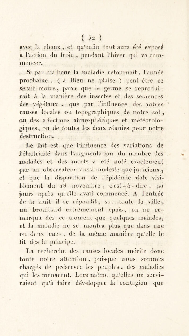 avec la chaux, et qu’enfin tout aura été exposé à l’action du froid , pendant l’hiver qui va com- mencer. Si par malheur la maladie retournait, l’année prochaine , ( à Dieu ne plaise ) peut-être ce serait moins, parce que le germe se reprodui- rait à la manière des insectes et des semences des végétaux , que par l’influence des autres causes locales ou topographiques de notre sol , ou des affections atmosphériques et météorolo- giques, ou de toutes les deux réunies pour notre destruction. Le fait est que l’influence des variations de l’électricité dans l’ausrnentation du nombre des O malades et des morts a été noté exactement par un observateur aussi modeste que judicieux , et que la disparition de l’épidémie date visi- blement du 18 novembre, c’est-à-dire, 90 jours après qu’elle avait commencé. À l’entrée de la nuit il se répandit, sur toute la ville, un brouillard extrêmement épais, on ne re- marqua dès ce moment que quelques malades, et la maladie ne se montra plus que dans une ou deux rues , de la même manière qu’elle le lit dès le principe. La recherche des causes locales mérite donc toute notre attention , puisque nous sommes chargés de préserver les peuples , des maladies qui les menacent. Lors même. qu’elles ne servi- raient qu’à faire développer la contagion que