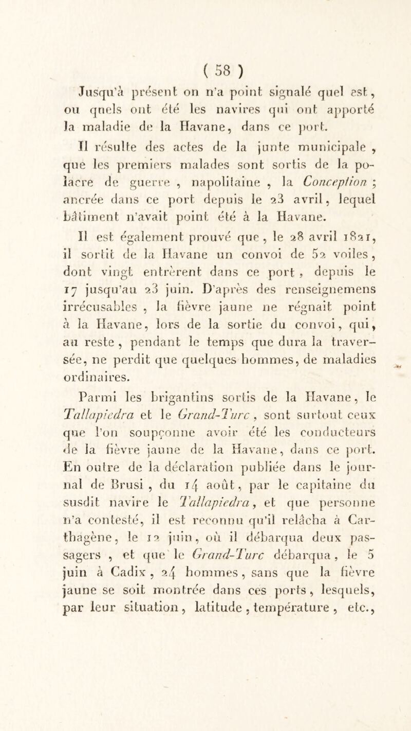 Jusqu’à présent on n’a point signalé quel est, ou quels ont été les navires qui ont apporté la maladie de la Havane, dans ce port. Il résulte des actes de la junte municipale , que les premiers malades sont sortis de la po- lar re de guerre , napolitaine , la Conception ; ancrée dans ce port depuis le 23 avril, lequel bâtiment n’avait point été à la Havane. Il est également prouvé que, le 28 avril 1821, iî sortit de la Havane un convoi de 52 voiles , dont vingt entrèrent dans ce port , depuis le 17 jusqu’au 23 juin. D’après des rcnseignemens irrécusables , la fièvre jaune ne régnait point à la Havane, lors de la sortie du convoi, qui, au reste , pendant le temps que dura la traver- sée, ne perdit que quelques hommes, de maladies ordinaires. Parmi les brigantins sortis de la Havane, le Tallapiedra et le Grand-Turc , sont surtout ceux que l’on soupçonne avoir été les conducteurs de la fièvre jaune de la Havane, dans ce port. En outre de la déclaration publiée dans le jour- nal de Brusi , du t/[ août, par le capitaine du susdit navire le !Tallapiedra, et que personne n’a contesté, il est reconnu qu’il relâcha à Car- thagène, le 12 juin, où il débarqua deux pas- sagers , et que le Grand-Turc débarqua, le 5 juin à Cadix , 24 hommes , sans que la fièvre jaune se soit montrée dans ces ports, lesquels, par leur situation, latitude , température , etc.,