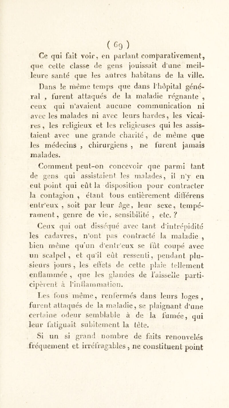 Ce qui fait voir, en parlant comparativement, que cette classe de gens jouissait d une meil- leure santé que les autres habitans de la ville. Dans le même temps que dans l’hôpital géné- rai , furent attaqués de la maladie régnante , ceux qui n’avaient aucune communication ni avec les malades ni avec leurs hardes, les vicai- res , les religieux et les religieuses qui les assis- taient avec une grande charité, de même que les médecins , chirurgiens , ne furent jamais malades. Comment peut-on concevoir que parmi tant de gens qui assistaient les malades, ii n’y en eut point qui eût la disposition pour contracter la contagion , étant tous entièrement dilférens entr’eux , soit par leur âge, leur sexe, tempé- rament, genre de vie, sensibilité , etc. ? Ceux qui ont disséqué avec tant d’intrépidité les cadavres, n’ont pas contracté la maladie , bien même qu'un d’entr’eux se lût coupé avec un scalpel, et qu’il eût ressenti, pendant plu- sieurs jours , les effets de cette plaie tellement enflammée , que les glandes de faisselle parti- cipèrent à l’in dam ma (ion. Les fous même, renfermés dans leurs lo°es . furent attaqués de la maladie, se plaignant d’une certaine odeur semblable à de la fumée, qui leur fatiguait subitement la tête. Si un si grand nombre de faits renouvelés fréquement et irréfragables, ne constituent point