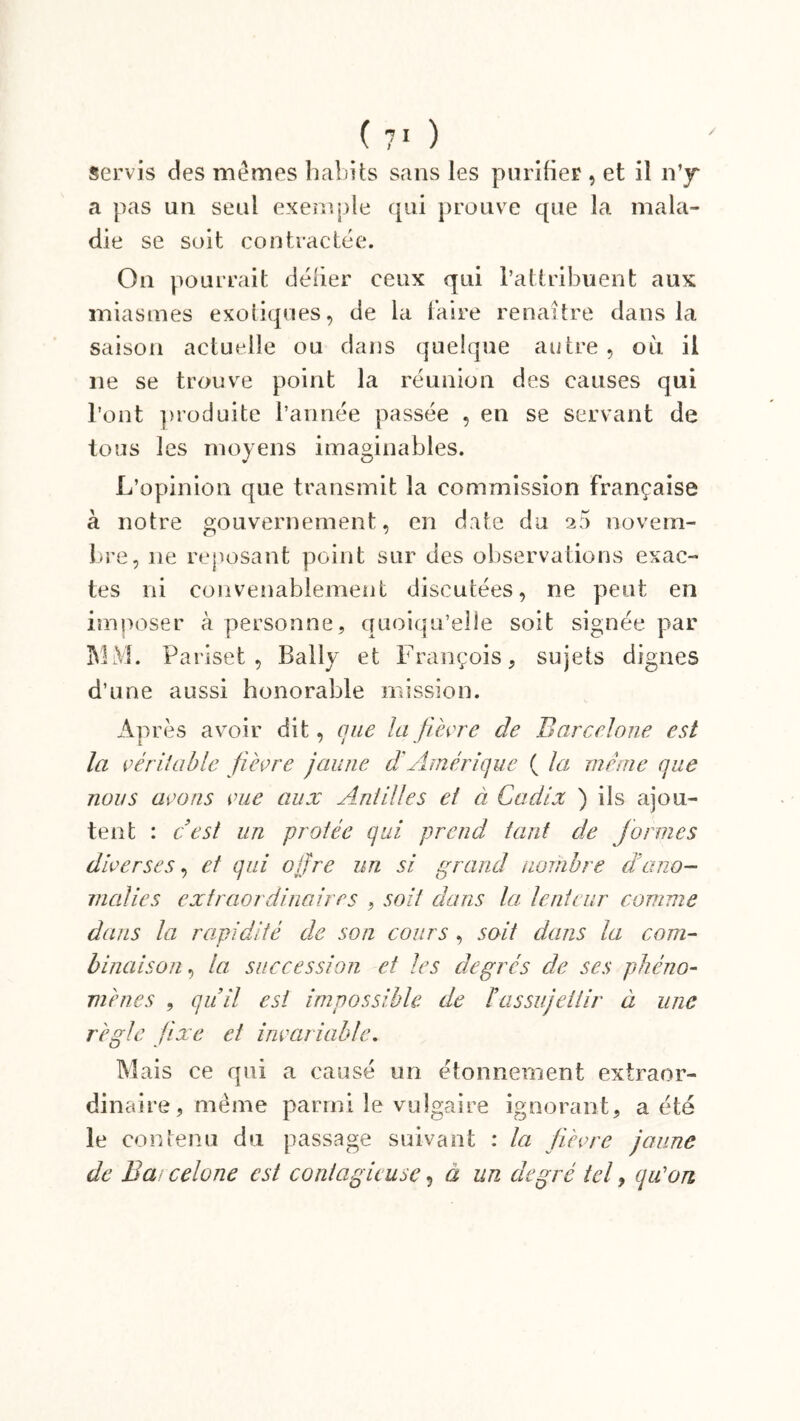 servis des memes habits sans les purifier , et il n’jr a pas un seul exemple qui prouve que la mala- die se soit contractée. On pourrait délier ceux qui l’attribuent aux miasmes exotiques, de la faire renaître dans la saison actuelle ou dans quelque autre , où il ne se trouve point la réunion des causes qui l’ont produite l’année passée , en se servant de tous les moyens imaginables. L’opinion que transmit la commission française à notre gouvernement, en date du 20 novem- bre, 11e reposant point sur des observations exac- tes ni convenablement discutées, ne peut en imposer à personne, quoiqu’elle soit signée par 3V1M. Pariset , Ballv et François, sujets dignes d’une aussi honorable mission. Après avoir dit, que la fièvre cle Barcelone est la véritable fièvre jaune di Amérique ( la même que nous avons vue aux Antilles et à Cadix ) ils ajou- tent : c'est un protée qui prend tant de formes diverses, et qui offre un si grand nombre d'ano- malies extraordinaires , soit dans la lenteur comme dans la rapidité de son cours, soit dans la com- binaison , la succession et les degrés de ses phéno- mènes , qu'il est impossible de l’assujettir à une règle fixe et invariable. Mais ce qui a causé un étonnement extraor- dinaire, même parmi le vulgaire ignorant, a été le contenu du passage suivant : la fièvre jaune de Bai celone est contagieuse, a un degré tel, qu'on
