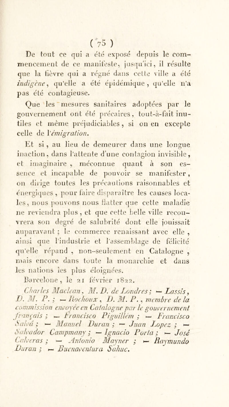 De tout ce qui a été exposé depuis le com- mencement de ce manifeste, jusqu’ici, il résulte que la fièvre qui a régné dans cette ville a été indigène., qu’elle a été épidémique, qu’elle n’a pas été contagieuse. Que les mesures sanitaires adoptées par le gouvernement ont été précaires, tout-à-fait inu- tiles et même préjudiciables, si on en excepte celle de P émigration. Et si, au lieu de demeurer dans une longue inaction, dans l’attente d une contagion invisible, et imaginaire , méconnue quant à son es- sence et incapable de pouvoir se manifester, on dirige toutes les précautions raisonnables et énergiques , pour faire disparaître les causes loca- les, nous pouvons nous flatter que cette maladie ne reviendra plus , et que cette belle ville recou- vrera son degré de salubrité dont elle jouissait auparavant ; le commerce renaissant avec elle , ainsi aue l’industrie et l'assemblage de félicité i O qu’elle répand , non-seulement en Catalogne , mais encore dans toute la monarchie et dans les nations les plus éloignées. Barcelone, le 21 février 1822. CI? ailes Maclean, M. D. de Londres ; *— Las si s, B. M. P. ; ~ Rochonx, B. M. P. , membre de la commission envoyée en Catalogne par le gouvernement français ; — Francisco Piguillém ; — Francisco Salua ; — Manuel Dur an ; Juan Logez ; — Salvador Campmany ; — Ignacio Porta ; — José Cal ver a s ; — Antonio Mayner ; t— Raymundo Dur an ; *— Ruenaventura S ahuc.