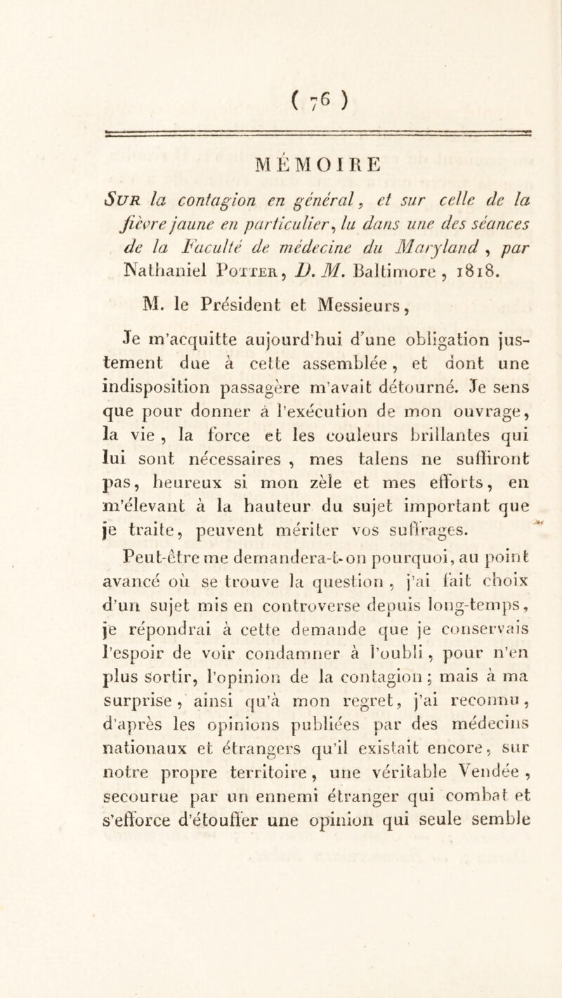 MEMOIRE Sur la contagion en général, et sur celle de la fièvre jaune en particulier, lu dans une des séances de la Faculté de médecine du Maryland , par Nathaniel Potier, D. M. Baltimore, 1818. M. le Président et Messieurs, Je m’acquitte aujourd’hui d’une obligation jus- tement due à cette assemblée, et dont une indisposition passagère m’avait détourné. Je sens que pour donner à l’exécution de mon ouvrage, la vie , la force et les couleurs brillantes qui lui sont nécessaires , mes talens ne suffiront pas, heureux si mon zèle et mes efforts, en m’élevant à la hauteur du sujet important que je traite, peuvent mériter vos suftrages. Peut-être me demandera-t-on pourquoi, au point avancé où se trouve la question , j’ai lait choix d’un sujet mis en controverse depuis long-temps, je répondrai à cette demande que je conservais l’espoir de voir condamner à l’oubli, pour n’en plus sortir, l’opinion de la contagion; mais à ma surprise, ainsi qu’à mon regret, j’ai reconnu, d’après les opinions publiées par des médecins nationaux et étrangers qu’il existait encore, sur notre propre territoire, une véritable Vendée , secourue par un ennemi étranger qui combat et s'efforce d’étouffer une opinion qui seule semble