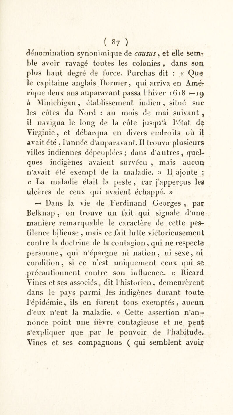 dénomination synonimique de causus, et elle sem- ble avoir ravagé toutes les colonies , dans son plus haut degré de force. Purchas dit : « Que le capitaine anglais Donner, qui arriva en Amé- rique deux ans auparavant passa l’hiver 1618 H-19 à Minichigan, établissement indien , situé sur les côtes du Nord : au mois de mai suivant , il navigua le long de la côte jusqu’à l’état de Virginie, et débarqua en divers endroits où il avait été , l’année d’auparavant. Il trouva plusieurs villes indiennes dépeuplées; dans d’autres, quel- ques indigènes avaient survécu , mais aucun n’avait été exempt de la maladie. » Il ajoute : « La maladie était la peste , car j'apperçus les ulcères de ceux qui avaient échappé. » — Dans la vie de Ferdinand Georges , par Belknap, on trouve un fait qui signale d’une manière remarquable le caractère de cette pes- tilence bilieuse , mais ce fait lutte victorieusement contre la doctrine de la contagion , qui ne respecte personne, qui n’épargne ni nation, ni sexe, ni condition, si ce n'est uniquement ceux qui se précautionnent contre son influence. « Ricard Vines et ses associés , dit l’historien, demeurèrent dans le pays parmi les indigènes durant toute l’épidémie, ils en furent tous exemptés, aucun d eux n’eut la maladie. » Cette assertion n’an- nonce point une fièvre contagieuse et ne peut s’expliquer que par le pouvoir de l’habitude. Vines et ses compagnons ( qui semblent avoir