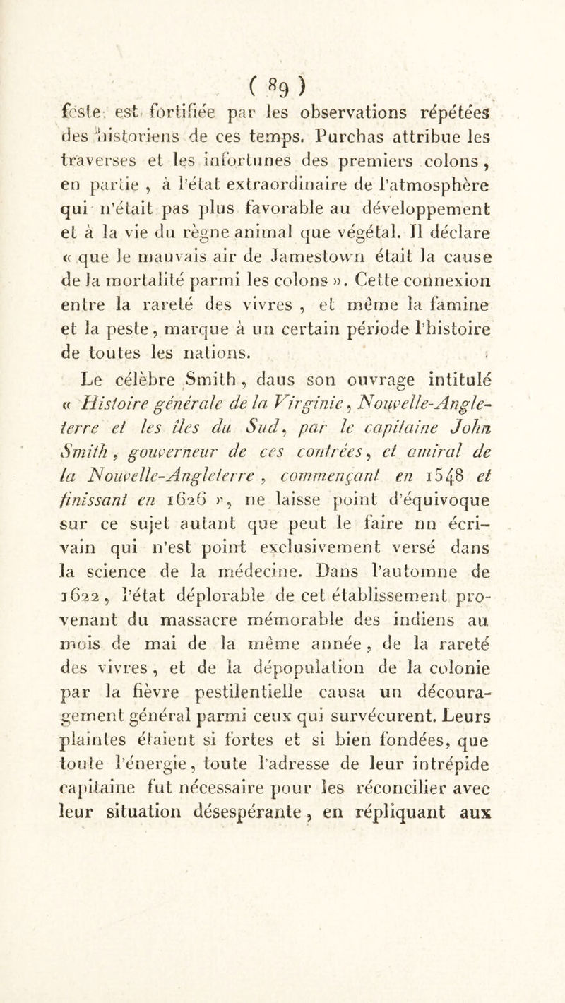 fcste. est fortifiée par les observations répétées des historiens de ces temps. Purcbas attribue les traverses et les infortunes des premiers colons , en partie , à l’état extraordinaire de l’atmosphère qui n’était pas plus favorable au développement et à la vie du règne animai que végétal. Tl déclare (c que le mauvais air de Jamestown était Ja cause de Ja mortalité parmi les colons ». Cette connexion entre la rareté des vivres , et meme la famine et la peste, marque à un certain période l’histoire de toutes les nations. Le célèbre Smith , daus son ouvrage intitulé « Histoire générale de la Virginie, Nouvelle-Angle- terre et les îles du Sud, par le capitaine John Smith , gouverneur de ces contrées, et amiral de la Nouvel le-Angle terre , commençant en 15 48 et finissant en 1626 », ne laisse point d’équivoque sur ce sujet autant que peut le faire nn écri- vain qui n’est point exclusivement versé dans la science de la médecine. Dans l’automne de 1622, l’état déplorable de cet établissement pro- venant du massacre mémorable des indiens au mois de mai de la même année, de la rareté des vivres , et de la dépopulation de la colonie par la fièvre pestilentielle causa un découra- gement générai parmi ceux qui survécurent. Leurs plaintes étaient si fortes et si bien fondées, que toute l’énergie, toute l’adresse de leur intrépide capitaine fut nécessaire pour les réconcilier avec leur situation désespérante, en répliquant aux