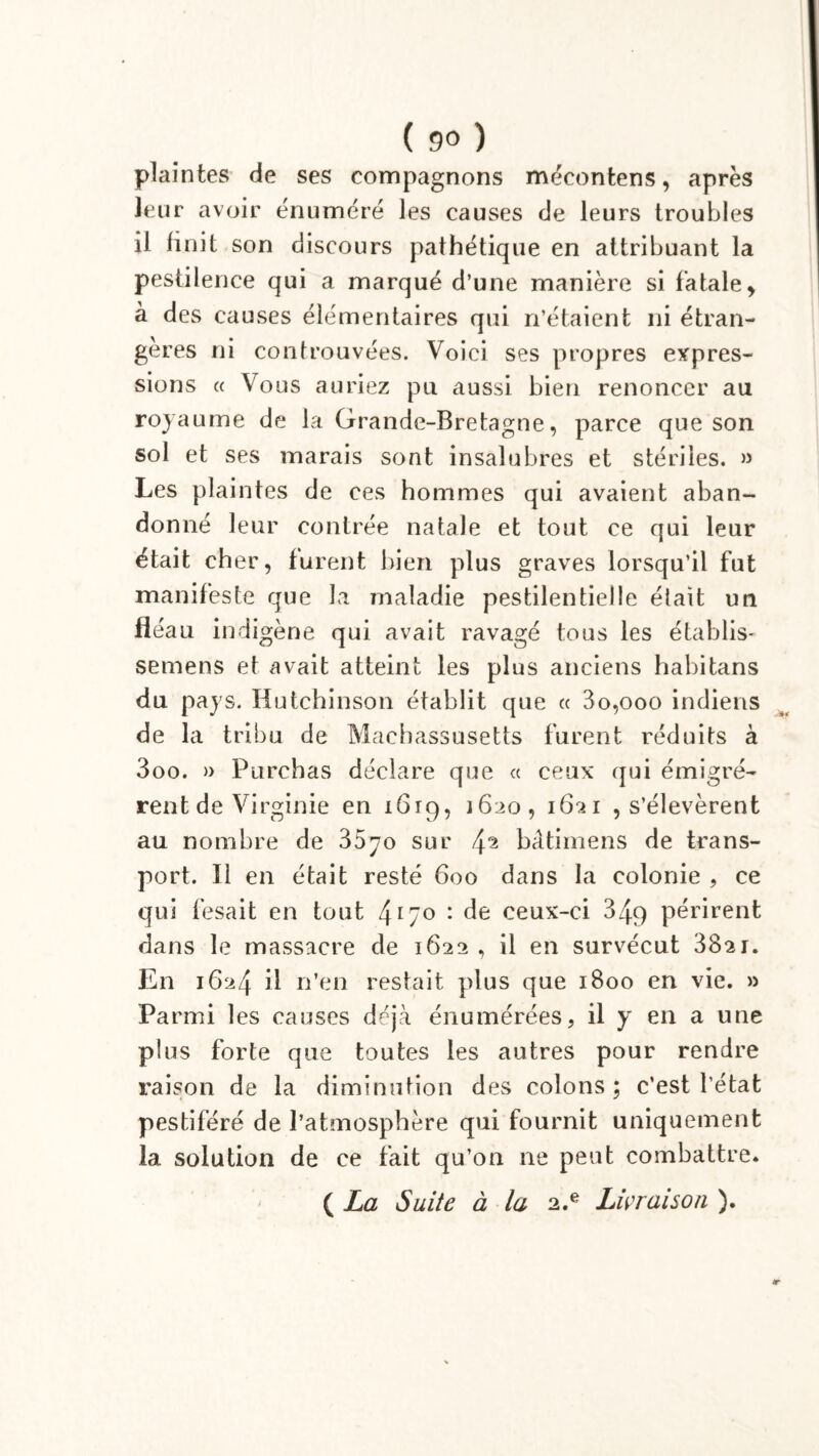 plaintes de ses compagnons mécontens, après leur avoir énuméré les causes de leurs troubles il finit son discours pathétique en attribuant la pestilence qui a marqué d’une manière si fatale > à des causes élémentaires qui n’étaient ni étran- gères ni controuvées. Voici ses propres expres- sions « Vous auriez pu aussi bien renoncer au royaume de la Grande-Bretagne, parce que son sol et ses marais sont insalubres et stériles. » Les plaintes de ces hommes qui avaient aban- donné leur contrée natale et tout ce qui leur était cher, furent bien plus graves lorsqu’il fut manifeste que la maladie pestilentielle était un fléau indigène qui avait ravagé tous les établis- semens et avait atteint les plus anciens habitans du pays. Hutchinson établit que « 3o,ooo indiens de la tribu de Machassusetts furent réduits à 3oo. » Purchas déclare que « ceux qui émigrè- rent de Virginie en i6rg, 1620, 1621 , s’élevèrent au nombre de 3570 sur 4 2 bâtimens de trans- port. Il en était resté 600 dans la colonie , ce qui fesait en tout 4r7° : de ceux-ci 34g périrent dans le massacre de 1622 , il en survécut 3821. En 1624 il n’en restait plus que 1800 en vie. » Parmi les causes déjà énumérées, il y en a une plus forte que toutes les autres pour rendre raison de la diminution des colons; c’est l'état pestiféré de l’atmosphère qui fournit uniquement la solution de ce fait qu’on ne peut combattre. ( La Suite à la 2.e Livraison ). JT