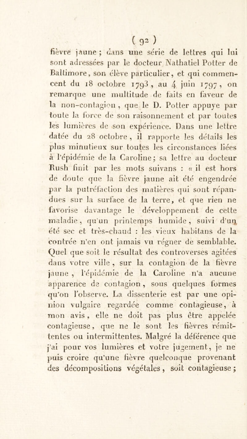 fièvre jeune ; dans une série de lettres qui lui sont adressées par le docteur Nathatiel Potter de Baltimore, son élève particulier, et qui commen- cent du iB octobre 1793, au 4 juin 1797, on remarque une multitude de faits en faveur de la non-contagion , que le D. Potter appuyé par toute la force de son raisonnement et par toutes les lumières de son expérience. Dans une lettre datée du 28 octobre , il rapporte les détails les plus minutieux sur toutes les circonstances liées à l’épidémie de la Caroline; sa lettre au docteur Bush finit par les mots suivans : « il est hors de doute que la fièvre jaune ait été engendrée par la putréfaction des matières qui sont répan- dues sur la surface de la terre, et que rien ne favorise davantage le développement de cette maladie, qu’un printemps humide, suivi d’uq, été sec et très-chaud : les vieux habitans de la contrée n’en ont jamais vu régner de semblable. Quel que soit le résultat des controverses agitées dans votre ville , sur la contagion de la fièvre jaune , l’épidémie de la Caroline n’a aucune apparence de contagion, sous quelques formes qu’on l'observe. La dissenterie est par une opi- nion vulgaire regardée comme contagieuse, à mon avis, elle ne doit pas plus être appelée contagieuse, que ne le sont les fièvres rémit- tentes ou intermittentes. Malgré la déférence que j’ai pour vos lumières et votre jugement, je ne puis croire qu’une fièvre quelconque provenant des décompositions végétales , soit contagieuse ;