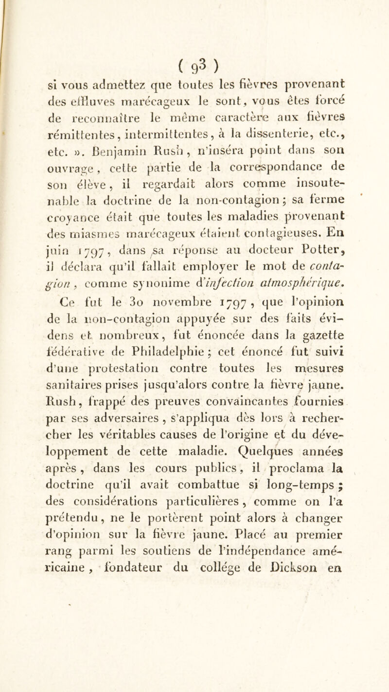 ( ç)3 ) si vous admettez que toutes les fièvres provenant des elBuves marécageux le sont, vous êtes forcé de reconnaître le meme caractère aux fièvres rémittentes, intermittentes, à la dissenterie, etc., etc. ». Benjamin Rusii, n’insera poânt dans son ouvrage, cette partie de la correspondance de son élève, il regardait alors comme insoute- nable la doctrine de la non-contagion; sa ferme croyance était que toutes les maladies provenant des miasmes marécageux étaient contagieuses. Eli juin «797, dans sa réponse au docteur Potter, il déclara qu’il fallait employer le mot de conta- gion , comme synonime d’infection atmosphérique. Ce fut le 3o novembre 1797 , que l’opinion de la non-contagion appuyée sur des faits évi- dens et nombreux, fut énoncée dans la gazette fédérative de Philadelphie ; cet énoncé fut suivi d’une protestation contre toutes les mesures sanitaires prises jusqu’alors contre la fièvre jaune. Rush, frappé des preuves convaincantes fournies par ses adversaires , s’appliqua dès lors à recher- cher les véritables causes de l’origine et du déve- loppement de cette maladie. Quelques années après, dans les cours publics, il proclama la doctrine qu’il avait combattue si long-temps ; des considérations particulières, comme on l’a prétendu, ne le portèrent point alors à changer d’opinion sur la fièvre jaune. Placé au premier rang parmi les soutiens de l’indépendance amé- ricaine , fondateur du collège de Dickson en