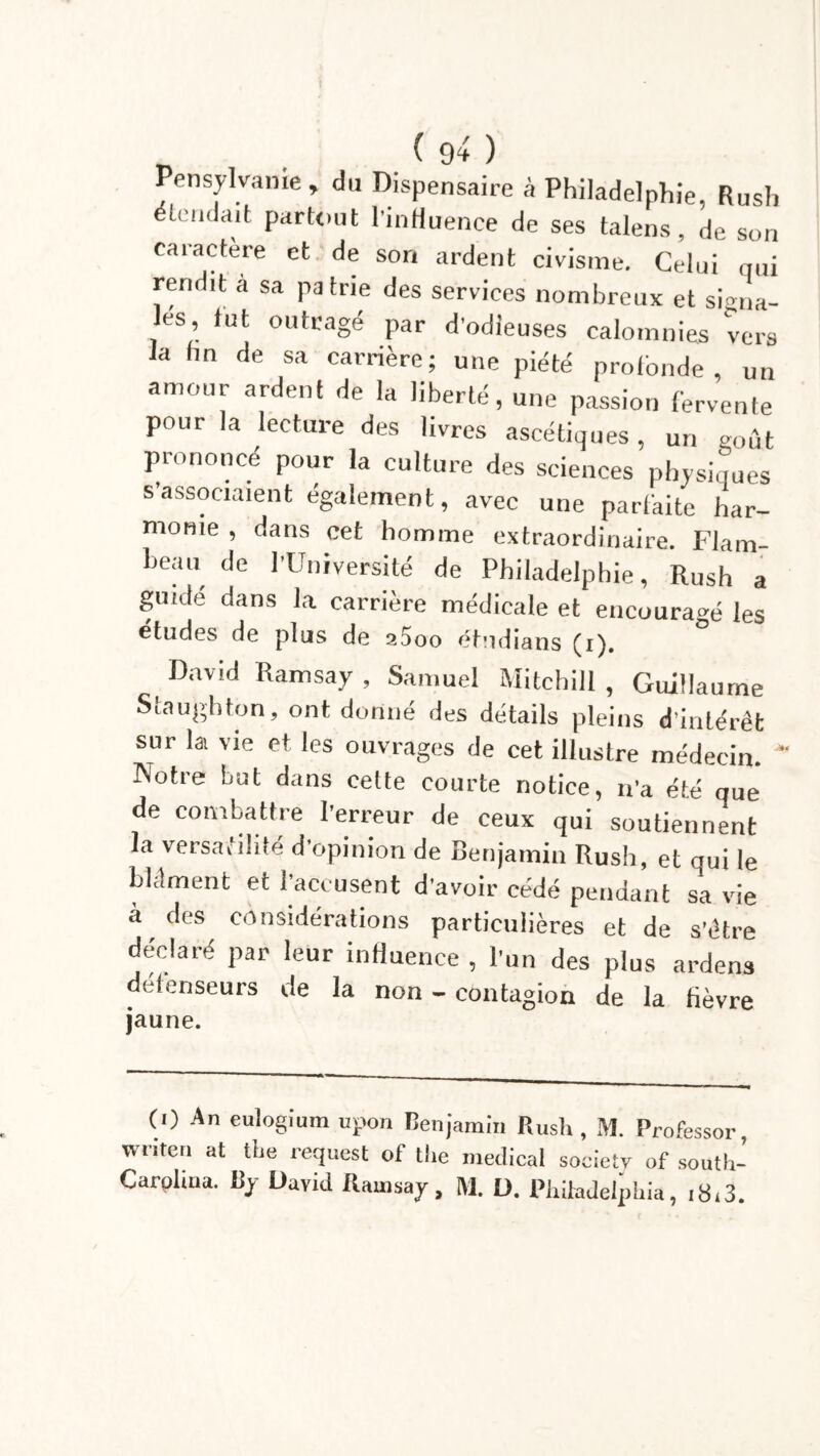 Pensylvanie, du Dispensaire à Philadelphie, Rush icüdaifc partout l’inHuence de ses talens, de son caractère et de son ardent civisme. Celui qui rendit a sa patrie des services nombreux et signa- les, tut outragé par d’odieuses calomnies vers la fin de sa carrière; une piété profonde, un amour ardent de la liberté, une passion fervente pour la lecture des livres ascétiques, un goût prononcé pour la culture des sciences physiques s’associaient également, avec une parfaite har- monie , dans cet homme extraordinaire. Flam- beau de l'Université de Philadelphie, Rush a guidé dans la carrière médicale et encouragé les études de plus de 25oo étudians (i). David Ramsay , Samuel Mitchill , Guillaume Scaughton, ont donné des détails pleins d’intérêt sur la vie et les ouvrages de cet illustre médecin. * Notre but dans cette courte notice, n'a été que de combattre l’erreur de ceux qui soutiennent la versatilité d’opinion de Benjamin Rush, et qui le bldment et l’accusent d’avoir cédé pendant sa vie à des considérations particulières et de s’être déclaré par leur influence , l'un des plus ardens défenseurs de la non - contagion de la fièvre jaune. (0 An eulogium upon Benjamin Rush , M. Professor, writen at the request of the medical society of south- Carplma. By David Ramsay, M. D. Philadelphia, itR3.